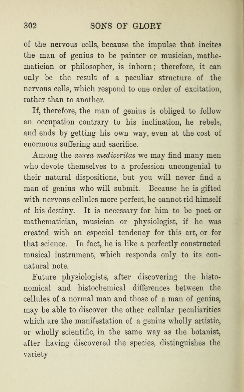 of the nervous cells, because the impulse that incites the man of genius to be painter or musician, mathe- matician or philosopher, is inborn; therefore, it can only be the result of a peculiar structure of the nervous cells, which respond to one order of excitation, rather than to another. If, therefore, the man of genius is obliged to follow an occupation contrary to his inclination, he rebels, and ends by getting his own way, even at the cost of enormous suffering and sacrifice. Among the aurea mtdiocritas we may find many men who devote themselves to a profession uncongenial to their natural dispositions, but you will never find a man of genius who will submit. Because he is gifted with nervous cellules more perfect, he cannot rid himself of his destiny. It is necessary for him to be poet or mathematician, musician or physiologist, if he was created with an especial tendency for this art, or for that science. In fact, he is like a perfectly constructed musical instrument, which responds only to its con- natural note. Future physiologists, after discovering the histo- nomical and histochemical differences between the cellules of a normal man and those of a man of genius, may be able to discover the other cellular peculiarities which are the manifestation of a genius wholly artistic, or wholly scientific, in the same way as the botanist, after having discovered the species, distinguishes the variety