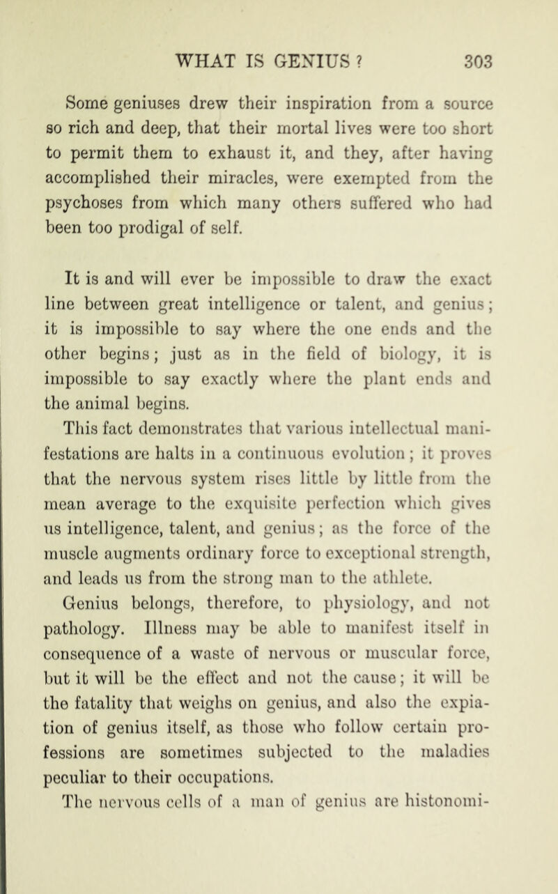 Some geniuses drew their inspiration from a source so rich and deep, that their mortal lives were too short to permit them to exhaust it, and they, after having accomplished their miracles, were exempted from the psychoses from which many others suffered who had been too prodigal of self. It is and will ever be impossible to draw the exact line between great intelligence or talent, and genius; it is impossible to say where the one ends and the other begins; just as in the field of biology, it is impossible to say exactly where the plant ends and the animal begins. This fact demonstrates that various intellectual mani- festations are halts in a continuous evolution; it proves that the nervous system rises little by little from the mean average to the exquisite perfection which gives us intelligence, talent, and genius; as the force of the muscle augments ordinary force to exceptional strength, and leads us from the strong man to the athlete. Genius belongs, therefore, to physiology, and not pathology. Illness may be able to manifest itself in consequence of a waste of nervous or muscular force, but it will be the effect and not the cause; it will be the fatality that weighs on genius, and also the expia- tion of genius itself, as those who follow certain pro- fessions are sometimes subjected to the maladies peculiar to their occupations. The nervous cells of a man of genius are histonomi-