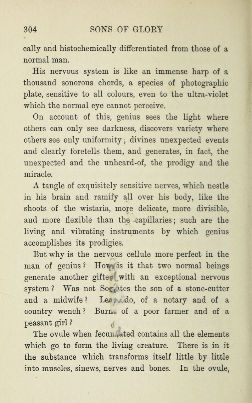 cally and histochemically differentiated from those of a normal man. His nervous system is like an immense harp of a thousand sonorous chords, a species of photographic plate, sensitive to all colours, even to the ultra-violet which the normal eye cannot perceive. On account of this, genius sees the light where others can only see darkness, discovers variety where others see only uniformity, divines unexpected events and clearly foretells them, and generates, in fact, the unexpected and the unheard-of, the prodigy and the miracle. A tangle of exquisitely sensitive nerves, which nestle in his brain and ramify all over his body, like the shoots of the wistaria, more delicate, more divisible, and more flexible than the -capillaries; such are the living and vibrating instruments by which genius accomplishes its prodigies. But why is the nervous cellule more perfect in the man of genius ? Hott* is it that two normal beings generate another gif tec with an exceptional nervous system ? Was not So^:»tes the son of a stone-cutter and a midwife? L qa , do, of a notary and of a country wench ? Burnc of a poor farmer and of a peasant girl ? $ The ovule when fecun.^ted contains all the elements which go to form the living creature. There is in it the substance which transforms itself little by little into muscles, sinews, nerves and bones. In the ovule,