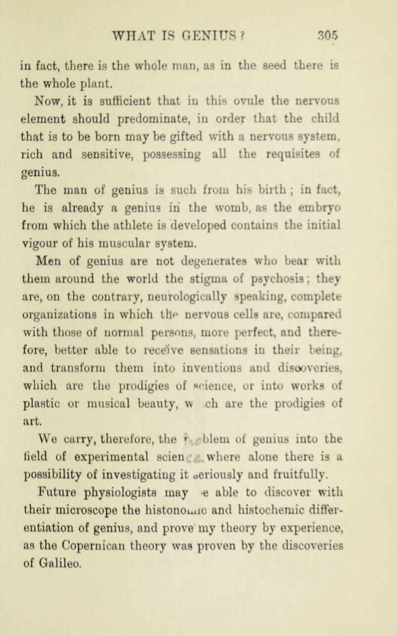 in fact, there is the whole man, as in the seed there is the whole plant. Now, it is sufficient that in this ovule the nervous element should predominate, in order that the child that is to be born may be gifted writh a nervous system, rich and sensitive, possessing all the requisites of genius. The man of genius is such from his birth ; in fact, he is already a genius in the womb, as the embryo from which the athlete is developed contains the initial vigour of his muscular system. Men of genius are not degenerates who bear with them around the world the stigma of psychosis; they are, on the contrary, neurologically speaking, complete organizations in which the nervous cells are, compared with those of normal persons, more i>erfect, and there- fore, better able to receive sensations in their being, and transform them into inventions and discoveries, which are the prodigies of «eieuce, or into works of plastic or musical beauty, w ch are the prodigies of art. We carry, therefore, the * blem of genius into the field of experimental scien where alone there is a possibility of investigating it Oeriously and fruitfully. Future physiologists may *e able to discover with their microscope the histonoune and histochemic differ- entiation of genius, and prove my theory by experience, as the Copernican theory was proven by the discoveries of Galileo.