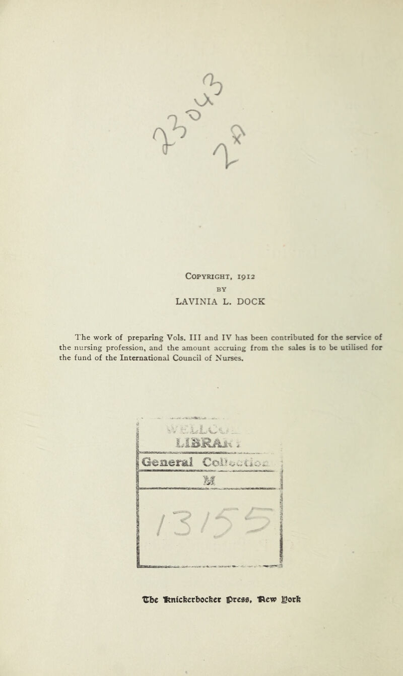 Copyright, 1912 BY LAVINIA L. DOCK The work of preparing Vols. Ill and IV has been contributed for the service of the nursing profession, and the amount accruing from the sales is to be utilised for the fund of the International Council of Nurses. TEbe fmicberbocber presa, ’Rew ]Socb