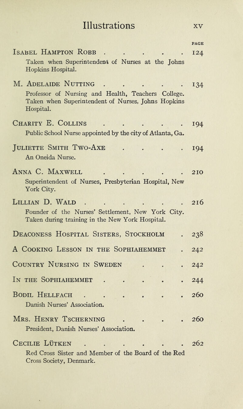 PAGE Isabel Hampton Robb . . . . .124 Taken when Superintendent of Nurses at the Johns Hopkins Hospital. M. Adelaide Nutting . . . . -134 Professor of Nursing and Health, Teachers College. Taken when Superintendent of Nurses, Johns Hopkins Hospital. Charity E. Collins 194 Public School Nurse appointed by the city of Atlanta, Ga. Juliette Smith Two-Axe An Oneida Nurse. • • 194 Anna C. Maxwell Superintendent of Nurses, Presbyterian Hospital, New York City. 210 Lillian D. Wald Founder of the Nurses’ Settlement, New York City. Taken during training in the New York Hospital. 216 Deaconess Hospital Sisters, Stockholm • 238 A Cooking Lesson in the Sophiahemmet • 242 Country Nursing in Sweden • • 242 In the Sophiahemmet • . 244 Bodil Hellfach .... Danish Nurses’ Association. • • 260 Mrs. Henry Tscherning President, Danish Nurses’ Association. • • 260 Cecilie Lutken .... 262 Red Cross Sister and Member of the Board of the Red Cross Society, Denmark.
