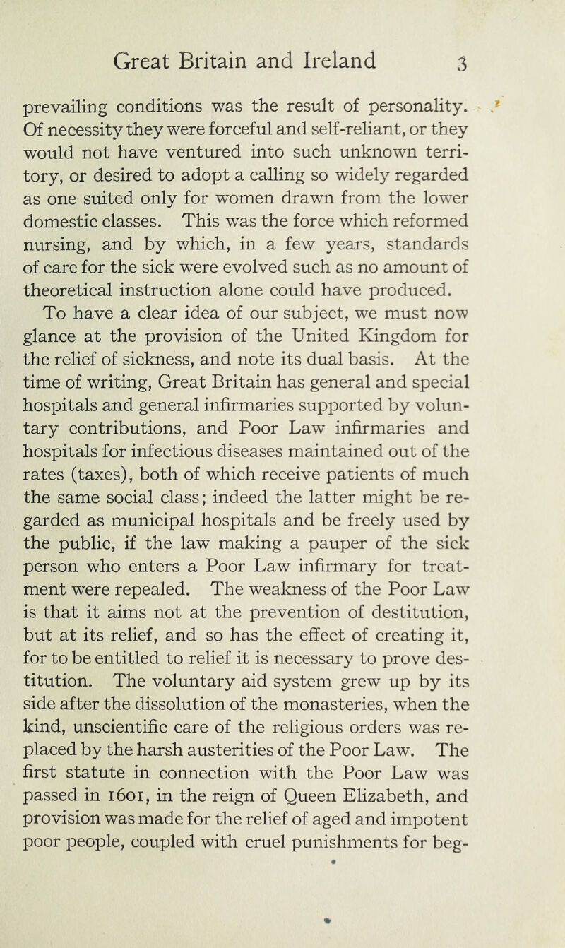 prevailing conditions was the result of personality. Of necessity they were forceful and self-reliant, or they would not have ventured into such unknown terri- tory, or desired to adopt a calling so widely regarded as one suited only for women drawn from the lower domestic classes. This was the force which reformed nursing, and by which, in a few years, standards of care for the sick were evolved such as no amount of theoretical instruction alone could have produced. To have a clear idea of our subject, we must now glance at the provision of the United Kingdom for the relief of sickness, and note its dual basis. At the time of writing. Great Britain has general and special hospitals and general infirmaries supported by volun- tary contributions, and Poor Law infirmaries and hospitals for infectious diseases maintained out of the rates (taxes), both of which receive patients of much the same social class; indeed the latter might be re- garded as municipal hospitals and be freely used by the public, if the law making a pauper of the sick person who enters a Poor Law infirmary for treat- ment were repealed. The weakness of the Poor Law is that it aims not at the prevention of destitution, but at its relief, and so has the effect of creating it, for to be entitled to relief it is necessary to prove des- titution. The voluntary aid system grew up by its side after the dissolution of the monasteries, when the kind, unscientific care of the religious orders was re- placed by the harsh austerities of the Poor Law. The first statute in connection with the Poor Law was passed in i6oi, in the reign of Queen Elizabeth, and provision was made for the relief of aged and impotent poor people, coupled with cruel punishments for beg-