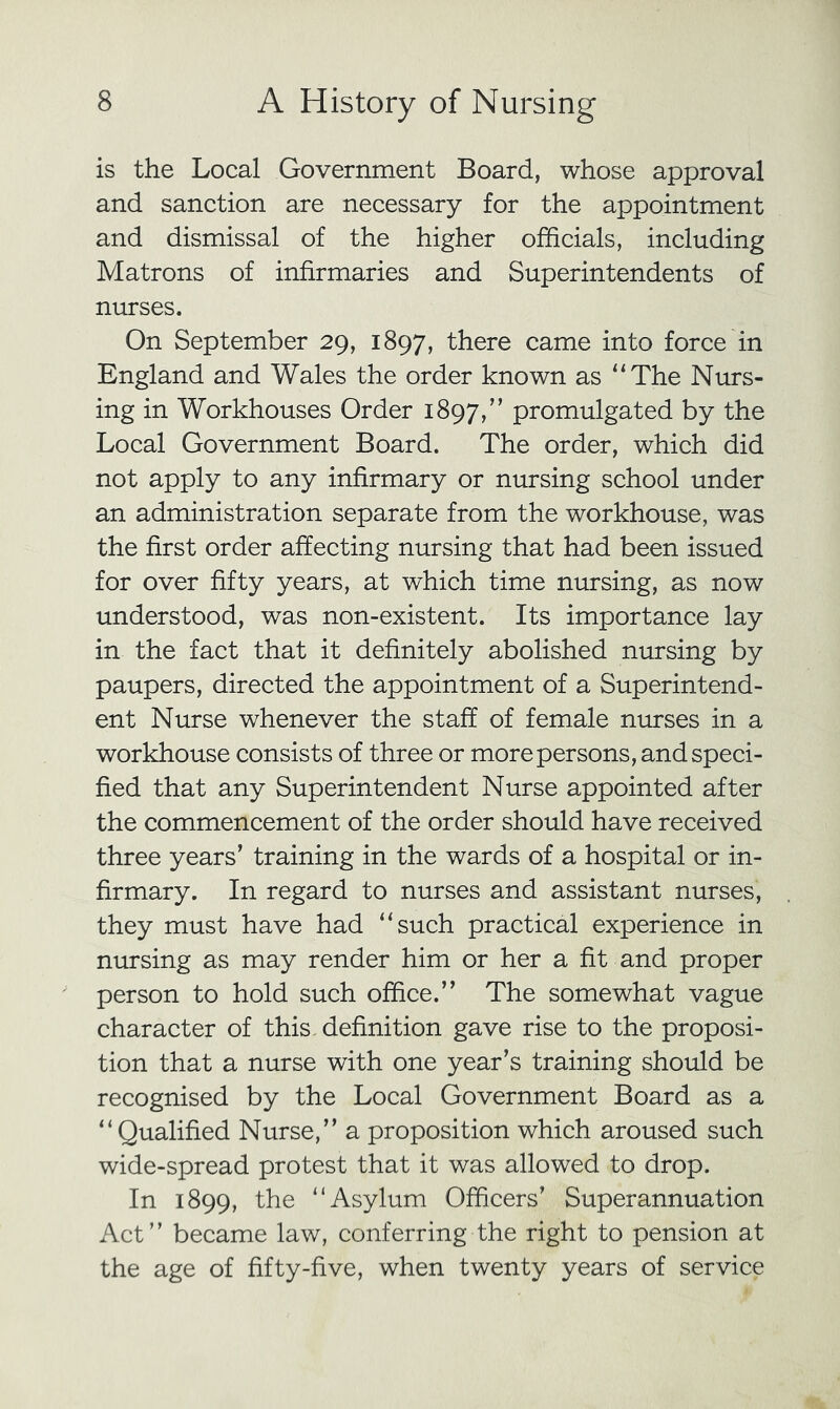 is the Local Government Board, whose approval and sanction are necessary for the appointment and dismissal of the higher officials, including Matrons of infirmaries and Superintendents of nurses. On September 29, 1897, there came into force in England and Wales the order known as “The Nurs- ing in Workhouses Order 1897,” promulgated by the Local Government Board. The order, which did not apply to any infirmary or nursing school under an administration separate from the workhouse, was the first order affecting nursing that had been issued for over fifty years, at which time nursing, as now understood, was non-existent. Its importance lay in the fact that it definitely abolished nursing by paupers, directed the appointment of a Superintend- ent Nurse whenever the staff of female nurses in a workhouse consists of three or more persons, and speci- fied that any Superintendent Nurse appointed after the commencement of the order should have received three years’ training in the wards of a hospital or in- firmary. In regard to nurses and assistant nurses, they must have had “such practical experience in nursing as may render him or her a fit and proper person to hold such office.” The somewhat vague character of this definition gave rise to the proposi- tion that a nurse with one year’s training should be recognised by the Local Government Board as a “Qualified Nurse,” a proposition which aroused such wide-spread protest that it was allowed to drop. In 1899, the “Asylum Officers’ Superannuation Act” became law, conferring the right to pension at the age of fifty-five, when twenty years of service