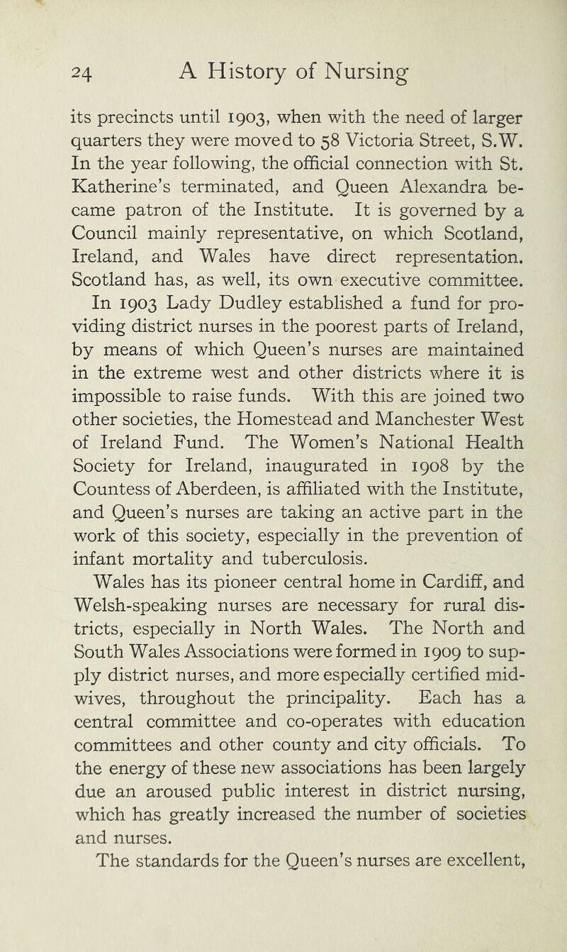 its precincts until 1903, when with the need of larger quarters they were moved to 58 Victoria Street, S.W. In the year following, the official connection with St. Katherine’s terminated, and Queen Alexandra be- came patron of the Institute. It is governed by a Council mainly representative, on which Scotland, Ireland, and Wales have direct representation. Scotland has, as well, its own executive committee. In 1903 Lady Dudley established a fund for pro- viding district nurses in the poorest parts of Ireland, by means of which Queen’s nurses are maintained in the extreme west and other districts where it is impossible to raise funds. With this are joined two other societies, the Homestead and Manchester West of Ireland Fund. The Women’s National Health Society for Ireland, inaugurated in 1908 by the Countess of Aberdeen, is affiliated with the Institute, and Queen’s nurses are taking an active part in the work of this society, especially in the prevention of infant mortality and tuberculosis. Wales has its pioneer central home in Cardiff, and Welsh-speaking nurses are necessary for rural dis- tricts, especially in North Wales. The North and South Wales Associations were formed in 1909 to sup- ply district nurses, and more especially certified mid- wives, throughout the principality. Each has a central committee and co-operates with education committees and other county and city officials. To the energy of these new associations has been largely due an aroused public interest in district nursing, which has greatly increased the number of societies and nurses. The standards for the Queen’s nurses are excellent,