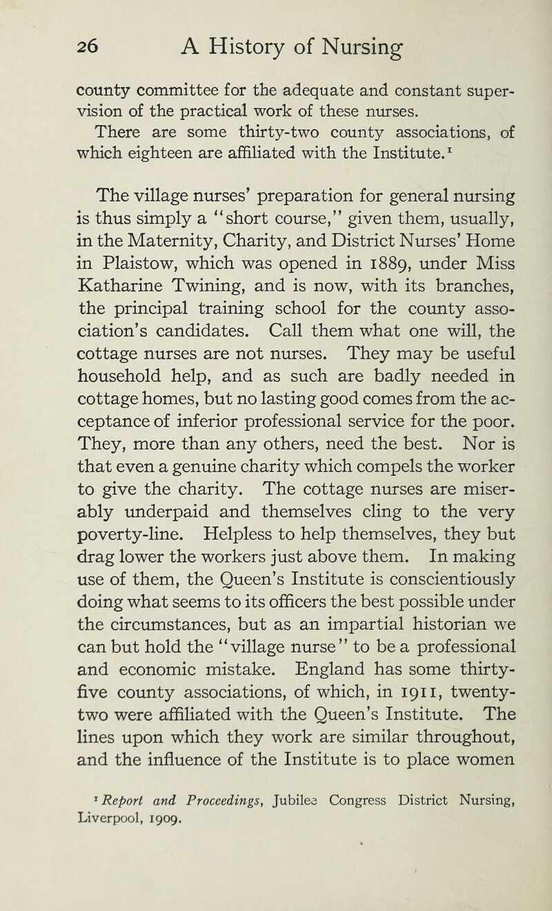 county committee for the adequate and constant super- vision of the practical work of these nurses. There are some thirty-two county associations, of which eighteen are affiliated with the Institute.^ The village nurses’ preparation for general nursing is thus simply a “short course,” given them, usually, in the Maternity, Charity, and District Nurses’ Home in Plaistow, which was opened in 1889, under Miss Katharine Twining, and is now, with its branches, the principal training school for the county asso- ciation’s candidates. Call them what one will, the cottage nurses are not nurses. They may be useful household help, and as such are badly needed in cottage homes, but no lasting good comes from the ac- ceptance of inferior professional service for the poor. They, more than any others, need the best. Nor is that even a genuine charity which compels the worker to give the charity. The cottage nurses are miser- ably underpaid and themselves cling to the very poverty-line. Helpless to help themselves, they but drag lower the workers just above them. In making use of them, the Queen’s Institute is conscientiously doing what seems to its officers the best possible under the circumstances, but as an impartial historian we can but hold the “village nurse” to be a professional and economic mistake. England has some thirty- five county associations, of which, in 1911, twenty- two were affiliated with the Queen’s Institute. The lines upon which they work are similar throughout, and the influence of the Institute is to place women '^Report and Proceedings, Jubilee Congress District Nursing, Liverpool, 1909.