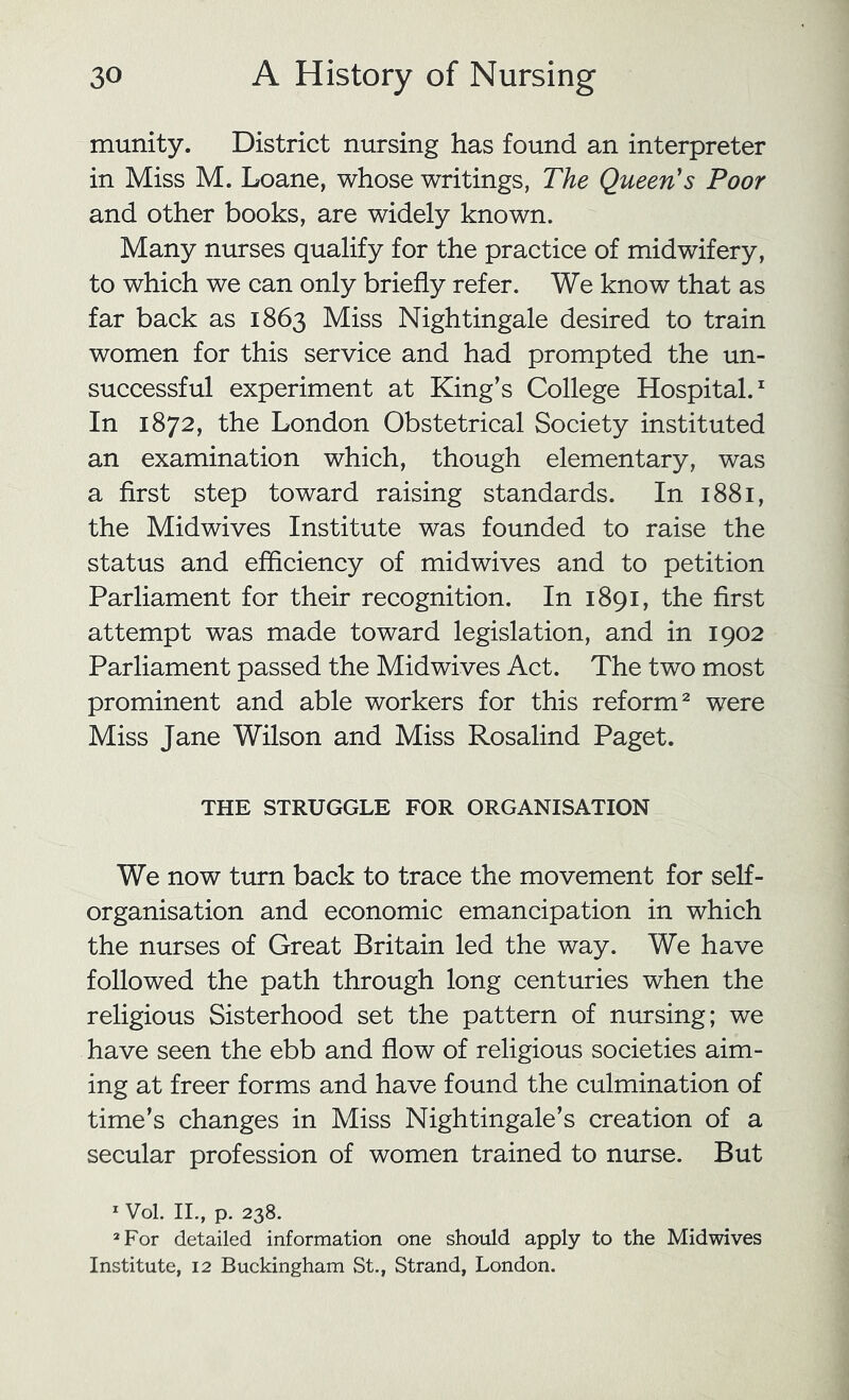munity. District nursing has found an interpreter in Miss M. Loane, whose writings, The Queen's Poor and other books, are widely known. Many nurses qualify for the practice of midwifery, to which we can only briefly refer. We know that as far back as 1863 Miss Nightingale desired to train women for this service and had prompted the un- successful experiment at King’s College Hospital.^ In 1872, the London Obstetrical Society instituted an examination which, though elementary, was a first step toward raising standards. In 1881, the Midwives Institute was founded to raise the status and efficiency of midwives and to petition Parliament for their recognition. In 1891, the first attempt was made toward legislation, and in 1902 Parliament passed the Mid wives Act. The two most prominent and able workers for this reform^ were Miss Jane Wilson and Miss Rosalind Paget. THE STRUGGLE FOR ORGANISATION We now turn back to trace the movement for self- organisation and economic emancipation in which the nurses of Great Britain led the way. We have followed the path through long centuries when the religious Sisterhood set the pattern of nursing; we have seen the ebb and flow of religious societies aim- ing at freer forms and have found the culmination of time’s changes in Miss Nightingale’s creation of a secular profession of women trained to nurse. But * Vol. II., p. 238. *For detailed information one should apply to the Mid wives Institute, 12 Buckingham vSt,, Strand, London.