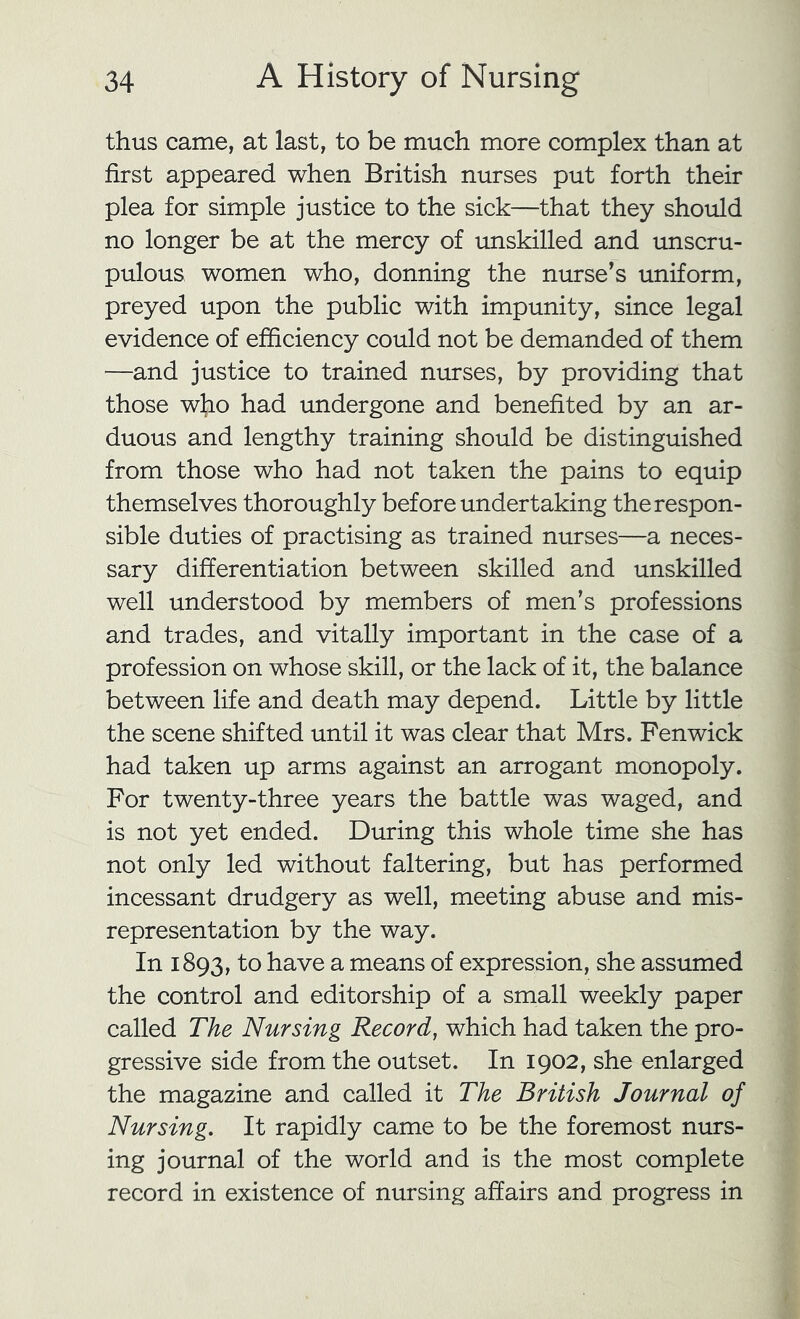 thus came, at last, to be much more complex than at first appeared when British nurses put forth their plea for simple justice to the sick—that they should no longer be at the mercy of unskilled and unscru- pulous women who, donning the nurse’s uniform, preyed upon the public with impunity, since legal evidence of efficiency could not be demanded of them —and justice to trained nurses, by providing that those who had undergone and benefited by an ar- duous and lengthy training should be distinguished from those who had not taken the pains to equip themselves thoroughly before undertaking the respon- sible duties of practising as trained nurses—a neces- sary differentiation between skilled and unskilled well understood by members of men’s professions and trades, and vitally important in the case of a profession on whose skill, or the lack of it, the balance between life and death may depend. Little by little the scene shifted until it was clear that Mrs. Fenwick had taken up arms against an arrogant monopoly. For twenty-three years the battle was waged, and is not yet ended. During this whole time she has not only led without faltering, but has performed incessant drudgery as well, meeting abuse and mis- representation by the way. In 1893, to have a means of expression, she assumed the control and editorship of a small weekly paper called The Nursing Record, which had taken the pro- gressive side from the outset. In 1902, she enlarged the magazine and called it The British Journal of Nursing. It rapidly came to be the foremost nurs- ing journal of the world and is the most complete record in existence of nursing affairs and progress in