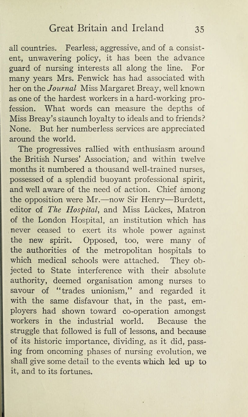all countries. Fearless, aggressive, and of a consist- ent, unwavering policy, it has been the advance guard of nursing interests all along the line. For many years Mrs. Fenwick has had associated with her on the Journal Miss Margaret Breay, well known as one of the hardest workers in a hard-working pro- fession. What words can measure the depths of Miss Breay’s staunch loyalty to ideals and to friends.^ None. But her numberless services are appreciated around the world. The progressives rallied with enthusiasm around the British Niurses’ Association,' and within twelve months it numbered a thousand well-trained nurses, possessed of a splendid buoyant professional spirit, and well aware of the need of action. Chief among the opposition were Mr.—now Sir Henry—Burdett, editor of The Hospital, and Miss Liickes, Matron of the London Hospital, an institution which has never ceased to exert its whole power against the new spirit. Opposed, too, were many of the authorities of the metropolitan hospitals to which medical schools were attached. They ob- jected to State interference with their absolute authority, deemed organisation among nurses to savour of “trades unionism,” and regarded it with the same disfavour that, in the past, em- ployers had shown toward co-operation amongst workers in the industrial world. Because the struggle that followed is full of lessons, and because of its historic importance, dividing, as it did, pass- ing from oncoming phases of nursing evolution, we shall give some detail to the events which led up to it, and to its fortunes.