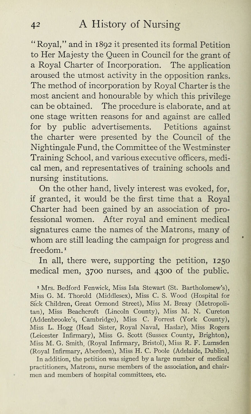 ‘Royal,” and in 1892 it presented its formal Petition to Her Majesty the Queen in Council for the grant of a Royal Charter of Incorporation. The application aroused the utmost activity in the opposition ranks. The method of incorporation by Royal Charter is the most ancient and honourable by which this privilege can be obtained. The procedure is elaborate, and at one stage written reasons for and against are called for by public advertisements. Petitions against the charter were presented by the Council of the Nightingale Fund, the Committee of the Westminster Training School, and various executive officers, medi- cal men, and representatives of training schools and nursing institutions. On the other hand, lively interest was evoked, for, if granted, it would be the first time that a Royal Charter had been gained by an association of pro- fessional women. After royal and eminent medical signatures came the names of the Matrons, many of whom are still leading the campaign for progress and freedom. ^ In all, there were, supporting the petition, 1250 medical men, 3700 nurses, and 4300 of the public. ^ Mrs. Bedford Fenwick, Miss Isla Stewart (St. Bartholomew’s), Miss G. M. Thorold (Middlesex), Miss C. S. Wood (Hospital for Sick Children, Great Ormond Street), Miss M. Breay (Metropoli- tan), Miss Beachcroft (Lincoln County), Miss M. N. Cureton (Addenbrooke’s, Cambridge), Miss C. Forrest (York County), Miss L. Hogg (Head Sister, Royal Naval, Haslar), Miss Rogers (Leicester Infirmary), Miss G. Scott (Sussex County, Brighton), Miss M. G. Smith, (Royal Infirmary, Bristol), Miss R. F. Lumsden (Royal Infirmary, Aberdeen), Miss H. C. Poole (Adelaide, Dublin). In addition, the petition was signed by a large number of medical practitioners. Matrons, nurse members of the association, and chair- men and members of hospital committees, etc.