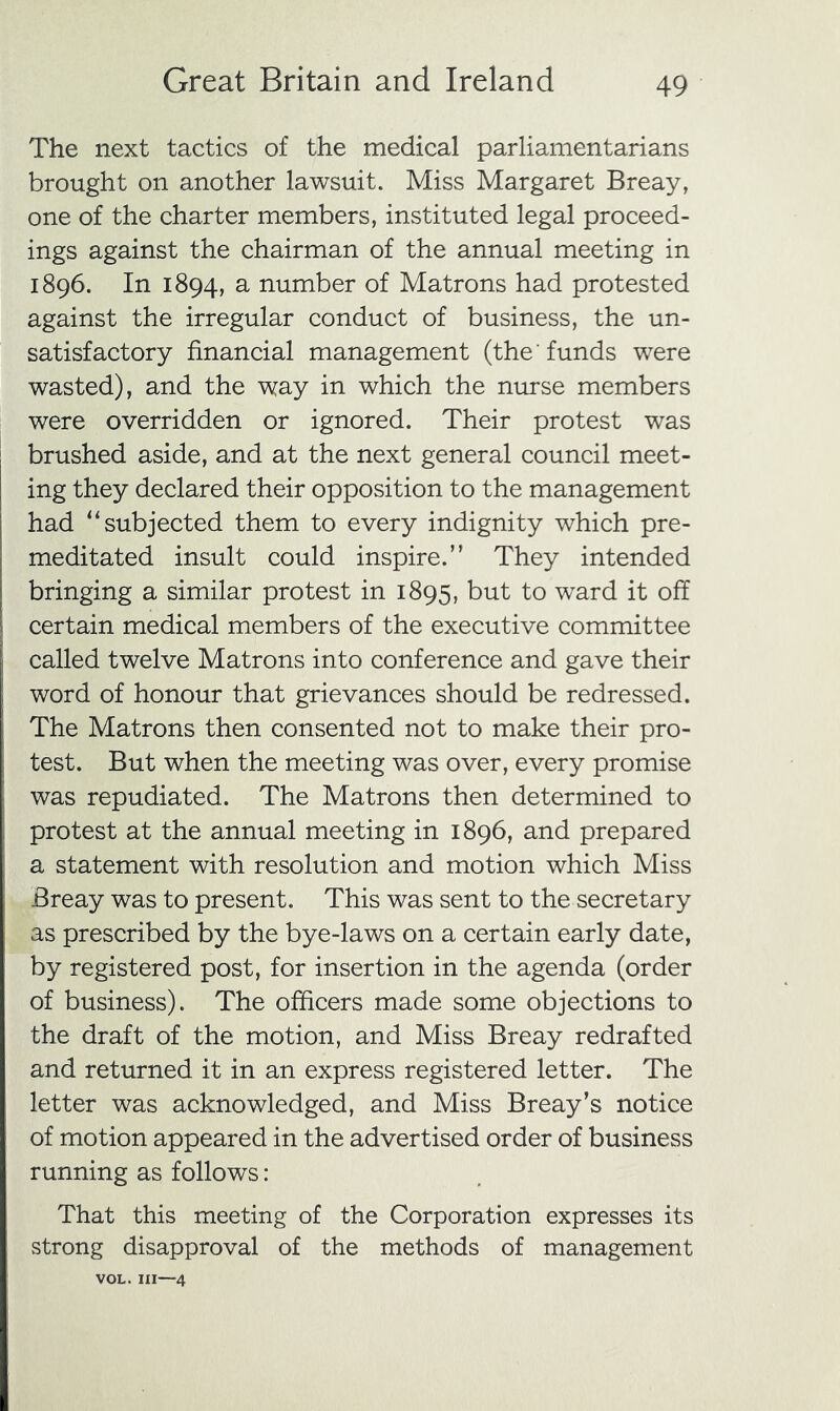 The next tactics of the medical parliamentarians brought on another lawsuit. Miss Margaret Breay, one of the charter members, instituted legal proceed- ings against the chairman of the annual meeting in 1896. In 1894, ^ number of Matrons had protested against the irregular conduct of business, the un- satisfactory financial management (the' funds were wasted), and the way in which the nurse members were overridden or ignored. Their protest was brushed aside, and at the next general council meet- ing they declared their opposition to the management had “subjected them to every indignity which pre- meditated insult could inspire.” They intended bringing a similar protest in 1895, but to ward it off certain medical members of the executive committee called twelve Matrons into conference and gave their word of honour that grievances should be redressed. The Matrons then consented not to make their pro- test. But when the meeting was over, every promise was repudiated. The Matrons then determined to protest at the annual meeting in 1896, and prepared a statement with resolution and motion which Miss Breay was to present. This was sent to the secretary as prescribed by the bye-laws on a certain early date, by registered post, for insertion in the agenda (order of business). The officers made some objections to the draft of the motion, and Miss Breay redrafted and returned it in an express registered letter. The letter was acknowledged, and Miss Breay’s notice of motion appeared in the advertised order of business running as follows: That this meeting of the Corporation expresses its strong disapproval of the methods of management