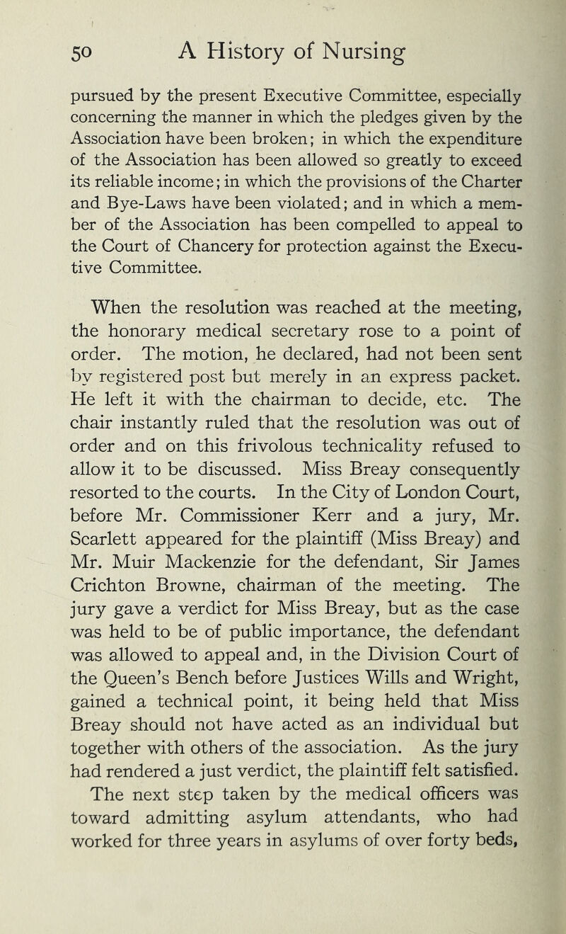 pursued by the present Executive Committee, especially concerning the manner in which the pledges given by the Association have been broken; in which the expenditure of the Association has been allowed so greatly to exceed its reliable income; in which the provisions of the Charter and Bye-Laws have been violated; and in which a mem- ber of the Association has been compelled to appeal to the Court of Chancery for protection against the Execu- tive Committee. When the resolution was reached at the meeting, the honorary medical secretary rose to a point of order. The motion, he declared, had not been sent by registered post but merely in an express packet. He left it with the chairman to decide, etc. The chair instantly ruled that the resolution was out of order and on this frivolous technicality refused to allow it to be discussed. Miss Breay consequently resorted to the courts. In the City of London Court, before Mr. Commissioner Kerr and a jury, Mr. Scarlett appeared for the plaintiff (Miss Breay) and Mr. Muir Mackenzie for the defendant. Sir James Crichton Browne, chairman of the meeting. The jury gave a verdict for Miss Breay, but as the case was held to be of public importance, the defendant was allowed to appeal and, in the Division Court of the Queen’s Bench before Justices Wills and Wright, gained a technical point, it being held that Miss Breay should not have acted as an individual but together with others of the association. As the jury had rendered a just verdict, the plaintiff felt satisfied. The next step taken by the medical officers was toward admitting asylum attendants, who had worked for three years in asylums of over forty beds,
