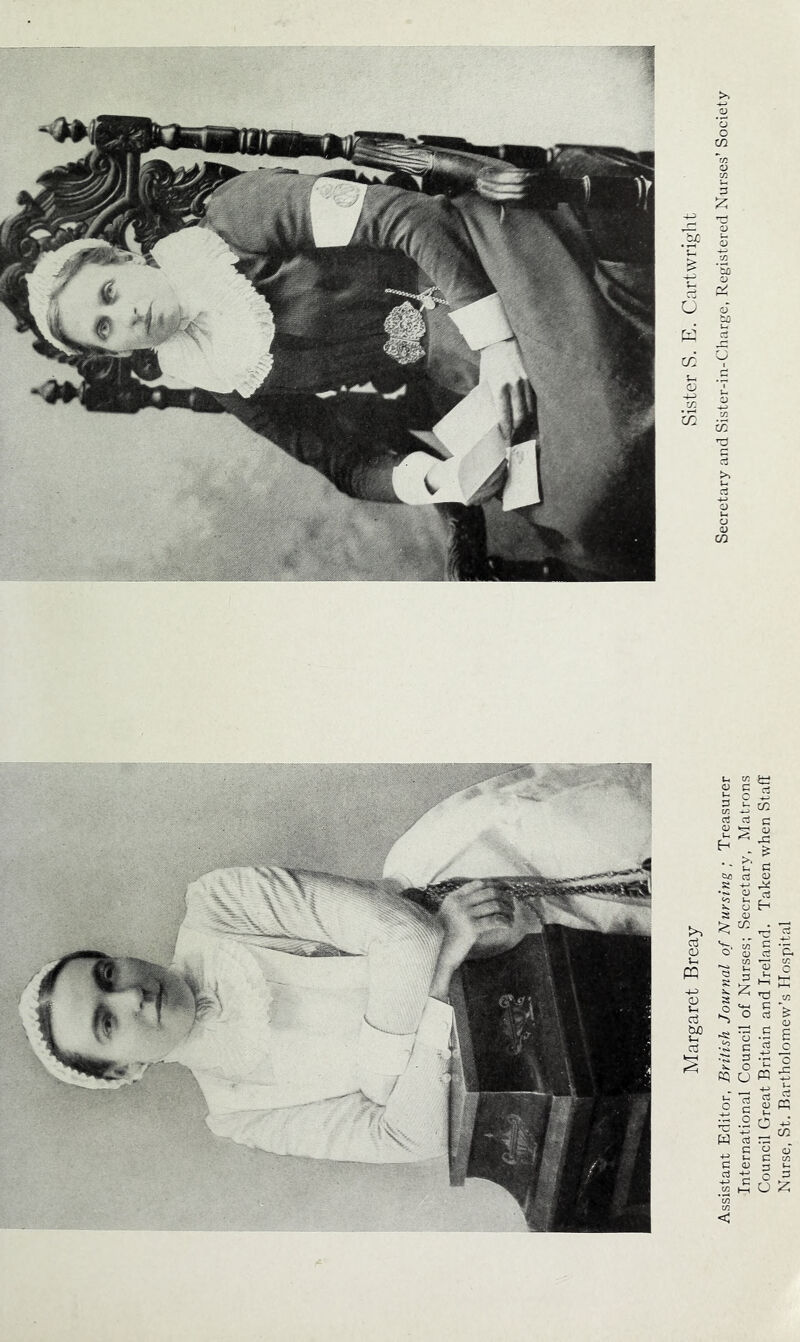 Margaret Breay Sister S. E. Cartwright Assistant Editor, British Journal of Nursing ; Treasurer Secretary and Sister-in-Cdiarge, Registered Nurses’Society International Council of Nurses; Secretary, Matrons Council Great Britain and Ireland. Taken when Stall Nurse, St. Bartholomew’s Hospital