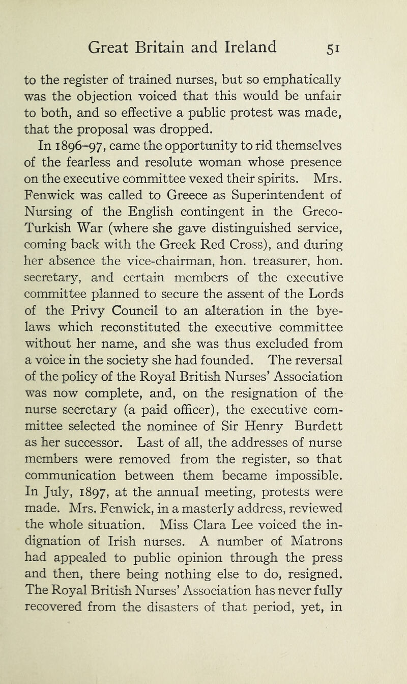to the register of trained nurses, but so emphatically was the objection voiced that this would be unfair to both, and so effective a public protest was made, that the proposal was dropped. In 1896-97, came the opportunity to rid themselves of the fearless and resolute woman whose presence on the executive committee vexed their spirits. Mrs. Fenwick was called to Greece as Superintendent of Nursing of the English contingent in the Greco- Ttukish War (where she gave distinguished service, coming back with the Greek Red Cross), and during her absence the vice-chairman, hon. treasurer, hon. secretary, and certain members of the executive committee planned to secure the assent of the Lords of the Privy Council to an alteration in the bye- laws which reconstituted the executive committee without her name, and she was thus excluded from a voice in the society she had founded. The reversal of the policy of the Royal British Nurses’ Association was now complete, and, on the resignation of the nurse secretary (a paid officer), the executive com- mittee selected the nominee of Sir Henry Burdett as her successor. Last of all, the addresses of nurse members were removed from the register, so that commimication between them became impossible. In July, 1897, at the annual meeting, protests were made. Mrs. Fenwick, in a masterly address, reviewed the whole situation. Miss Clara Lee voiced the in- dignation of Irish nurses. A number of Matrons had appealed to public opinion through the press and then, there being nothing else to do, resigned. The Royal British Nurses’ Association has never fully recovered from the disasters of that period, yet, in