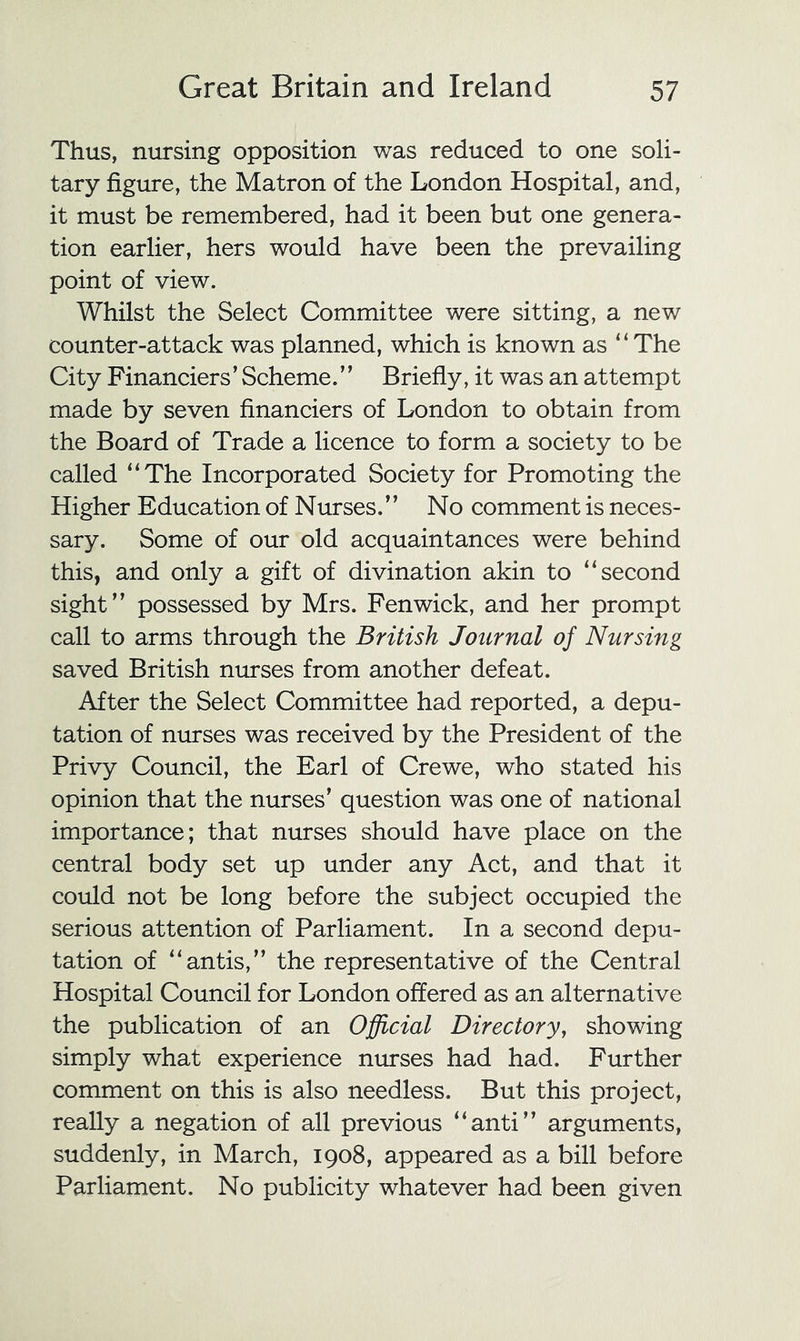 Thus, nursing opposition was reduced to one soli- tary figure, the Matron of the London Hospital, and, it must be remembered, had it been but one genera- tion earlier, hers would have been the prevailing point of view. Whilst the Select Committee were sitting, a new counter-attack was planned, which is known as “The City Financiers’ Scheme.” Briefly, it was an attempt made by seven financiers of London to obtain from the Board of Trade a licence to form a society to be called “The Incorporated Society for Promoting the Higher Education of Nurses.” No comment is neces- sary. Some of our old acquaintances were behind this, and only a gift of divination akin to “second sight” possessed by Mrs. Fenwick, and her prompt call to arms through the British Journal of Nursing saved British nurses from another defeat. After the Select Committee had reported, a depu- tation of nurses was received by the President of the Privy Council, the Earl of Crewe, who stated his opinion that the nurses’ question was one of national importance; that nurses should have place on the central body set up under any Act, and that it could not be long before the subject occupied the serious attention of Parliament. In a second depu- tation of “antis,” the representative of the Central Hospital Council for London offered as an alternative the publication of an Official Directory, showing simply what experience mn-ses had had. Further comment on this is also needless. But this project, really a negation of all previous “anti” arguments, suddenly, in March, 1908, appeared as a bill before Parliament. No publicity whatever had been given