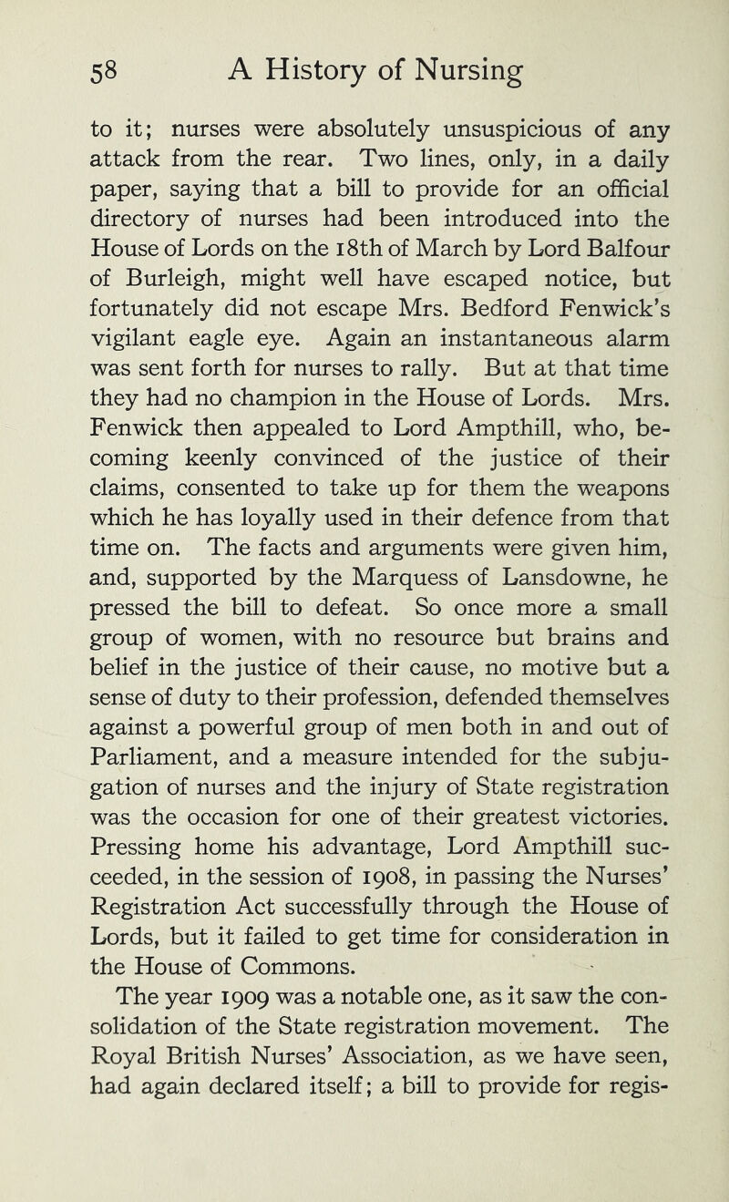to it; nurses were absolutely unsuspicious of any attack from the rear. Two lines, only, in a daily paper, saying that a bill to provide for an official directory of nurses had been introduced into the House of Lords on the i8th of March by Lord Balfour of Burleigh, might well have escaped notice, but fortunately did not escape Mrs. Bedford Fenwick’s vigilant eagle eye. Again an instantaneous alarm was sent forth for nurses to rally. But at that time they had no champion in the House of Lords. Mrs. Fenwick then appealed to Lord Amp thill, who, be- coming keenly convinced of the justice of their claims, consented to take up for them the weapons which he has loyally used in their defence from that time on. The facts and arguments were given him, and, supported by the Marquess of Lansdowne, he pressed the bill to defeat. So once more a small group of women, with no resource but brains and belief in the justice of their cause, no motive but a sense of duty to their profession, defended themselves against a powerful group of men both in and out of Parliament, and a measure intended for the subju- gation of nurses and the injury of State registration was the occasion for one of their greatest victories. Pressing home his advantage. Lord Ampthill suc- ceeded, in the session of 1908, in passing the Nurses’ Registration Act successfully through the House of Lords, but it failed to get time for consideration in the House of Commons. The year 1909 was a notable one, as it saw the con- solidation of the State registration movement. The Royal British Nurses’ Association, as we have seen, had again declared itself; a bill to provide for regis-