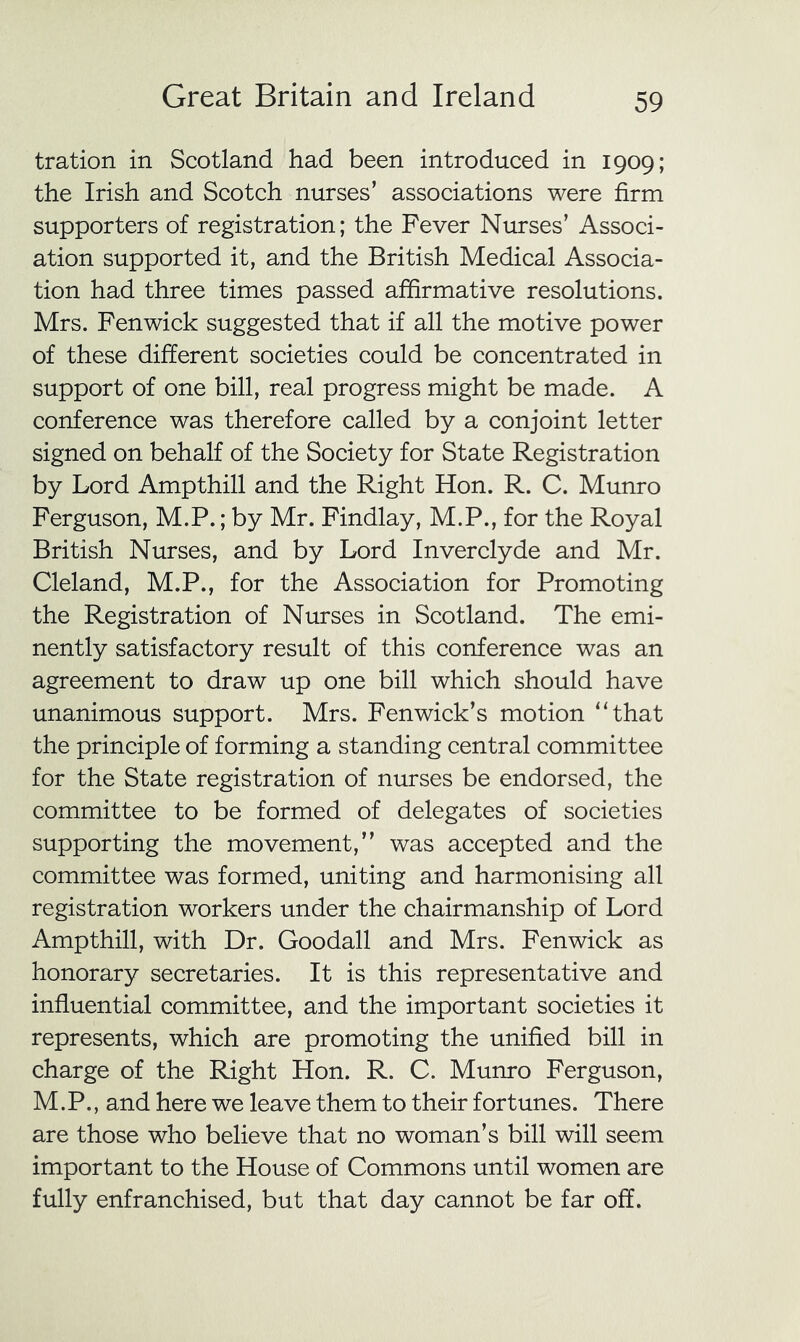 tration in Scotland had been introduced in 1909; the Irish and Scotch nurses’ associations were firm supporters of registration; the Fever Nurses’ Associ- ation supported it, and the British Medical Associa- tion had three times passed affirmative resolutions. Mrs. Fenwick suggested that if all the motive power of these different societies could be concentrated in support of one bill, real progress might be made. A conference was therefore called by a conjoint letter signed on behalf of the Society for State Registration by Lord Ampthill and the Right Hon. R. C. Munro Ferguson, M.P.; by Mr. Findlay, M.P., for the Royal British Nurses, and by Lord Inverclyde and Mr. Cleland, M.P., for the Association for Promoting the Registration of Nurses in Scotland. The emi- nently satisfactory result of this conference was an agreement to draw up one bill which should have unanimous support. Mrs. Fenwick’s motion “that the principle of forming a standing central committee for the State registration of nurses be endorsed, the committee to be formed of delegates of societies supporting the movement,” was accepted and the committee was formed, uniting and harmonising all registration workers under the chairmanship of Lord Ampthill, with Dr. Goodall and Mrs. Fenwick as honorary secretaries. It is this representative and influential committee, and the important societies it represents, which are promoting the unified bill in charge of the Right Hon. R. C. Munro Ferguson, M.P., and here we leave them to their fortunes. There are those who believe that no woman’s bill will seem important to the House of Commons until women are fully enfranchised, but that day cannot be far off.