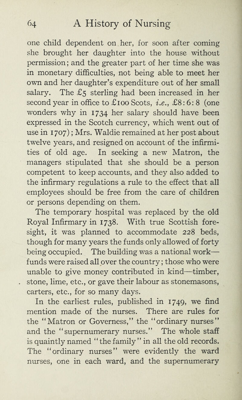 one child dependent on her, for soon after coming she brought her daughter into the house without permission; and the greater part of her time she was in monetary difficulties, not being able to meet her own and her daughter’s expenditure out of her small salary. The £5 sterling had been increased in her second year in office to £100 Scots, ix,, £8:6:8 (one wonders why in 1734 salary should have been expressed in the Scotch currency, which went out of use in 1707); Mrs. Waldie remained at her post about twelve years, and resigned on account of the infirmi- ties of old age. In seeking a new Matron, the managers stipulated that she should be a person competent to keep accounts, and they also added to the infirmary regulations a rule to the effect that all employees should be free from the care of children or persons depending on them. The temporary hospital w^as replaced by the old Royal Infirmary in 1738. With true Scottish fore- sight, it was planned to accommodate 228 beds, though for many years the funds only allowed of forty being occupied. The building was a national work— funds were raised all over the country; those who were unable to give money contributed in kind—timber, stone, lime, etc., or gave their labour as stonemasons, carters, etc., for so many days. In the earliest rules, published in 1749, we find mention made of the nurses. There are rules for the “Matron or Governess,” the “ordinary nurses” and the “supernumerary nurses.” The whole staff is quaintly named “the family ” in all the old records. The “ordinary nurses” were evidently the ward nurses, one in each ward, and the supernumerary