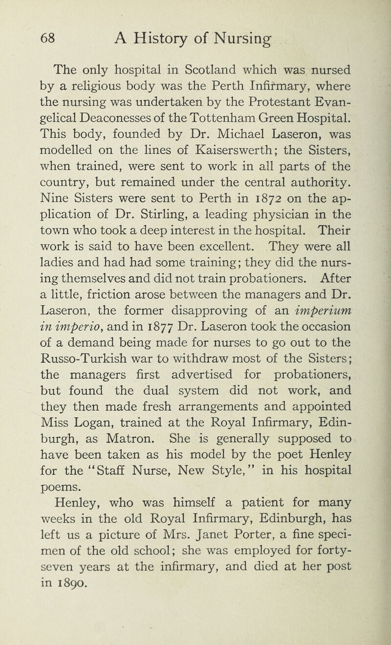 The only hospital in Scotland which was nursed by a religious body was the Perth Infirmary, where the nursing was undertaken by the Protestant Evan- gelical Deaconesses of the Tottenham Green Hospital. This body, founded by Dr. Michael Laseron, was modelled on the lines of Kaiserswerth; the Sisters, when trained, were sent to work in all parts of the country, but remained under the central authority. Nine Sisters were sent to Perth in 1872 on the ap- plication of Dr. Stirling, a leading physician in the town who took a deep interest in the hospital. Their work is said to have been excellent. They were all ladies and had had some training; they did the nurs- ing themselves and did not train probationers. After a little, friction arose between the managers and Dr. Laseron, the former disapproving of an imperium in imperio, and in 1877 Dr. Laseron took the occasion of a demand being made for nurses to go out to the Russo-Turkish war to withdraw most of the Sisters; the managers first advertised for probationers, but found the dual system did not work, and they then made fresh arrangements and appointed Miss Logan, trained at the Royal Infirmary, Edin- burgh, as Matron. She is generally supposed to have been taken as his model by the poet Henley for the “Staff Nurse, New Style,” in his hospital poems. Henley, who was himself a patient for many weeks in the old Royal Infirmary, Edinburgh, has left us a picture of Mrs. Janet Porter, a fine speci- men of the old school; she was employed for forty- seven years at the infirmary, and died at her post in 1890.