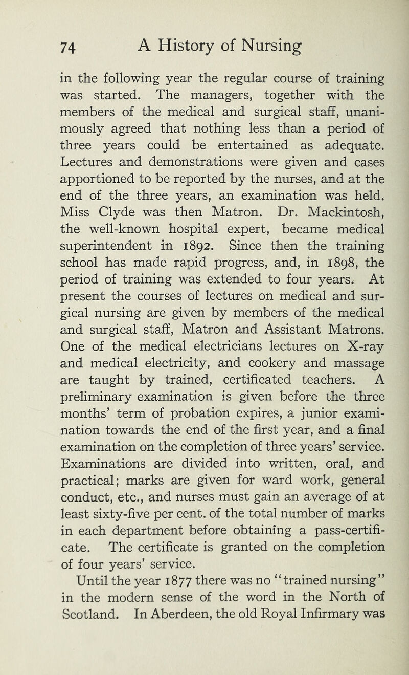 in the following year the regular course of training was started. The managers, together with the members of the medical and surgical staff, unani- mously agreed that nothing less than a period of three years could be entertained as adequate. Lectures and demonstrations were given and cases apportioned to be reported by the nurses, and at the end of the three years, an examination was held. Miss Clyde was then Matron. Dr. Mackintosh, the well-known hospital expert, became medical superintendent in 1892. Since then the training school has made rapid progress, and, in 1898, the period of training was extended to four years. At present the courses of lectures on medical and sur- gical nursing are given by members of the medical and surgical staff. Matron and Assistant Matrons. One of the medical electricians lectures on X-ray and medical electricity, and cookery and massage are taught by trained, certificated teachers. A preliminary examination is given before the three months’ term of probation expires, a junior exami- nation towards the end of the first year, and a final examination on the completion of three years’ service. Examinations are divided into written, oral, and practical; marks are given for ward work, general conduct, etc., and nurses must gain an average of at least sixty-five per cent, of the total number of marks in each department before obtaining a pass-certifi- cate. The certificate is granted on the completion of four years’ service. Until the year 1877 there was no “trained nursing” in the modern sense of the word in the North of Scotland. In Aberdeen, the old Royal Infirmary was