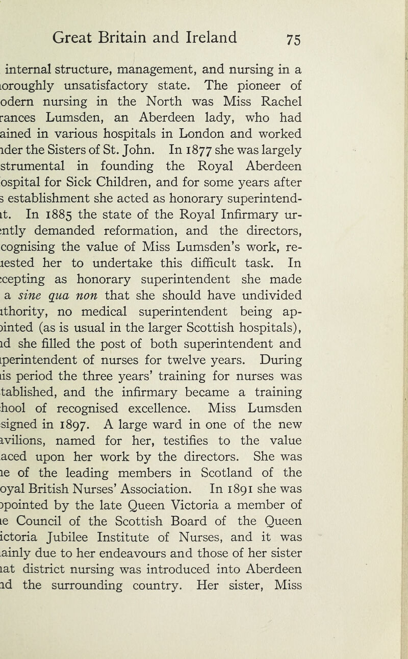 internal structure, management, and nursing in a Loroughly unsatisfactory state. The pioneer of odern mu-sing in the North was Miss Rachel ranees Lumsden, an Aberdeen lady, who had ained in various hospitals in London and worked ider the Sisters of St. John. In 1877 she was largely strumental in founding the Royal Aberdeen ospital for Sick Children, and for some years after 3 establishment she acted as honorary superintend- it. In 1885 the state of the Royal Infirmary ur- tntly demanded reformation, and the directors, cognising the value of Miss Lumsden’s work, re- lested her to undertake this difficult task. In icepting as honorary superintendent she made a sine qua non that she should have undivided ithority, no medical superintendent being ap- )inted (as is usual in the larger Scottish hospitals), id she filled the post of both superintendent and iperintendent of nurses for twelve years. During lis period the three years’ training for nurses was tablished, and the infirmary became a training hool of recognised excellence. Miss Lumsden signed in 1897. A large ward in one of the new ivilions, named for her, testifies to the value aced upon her work by the directors. She was le of the leading members in Scotland of the oyal British Nurses’ Association. In 1891 she was Dpointed by the late Queen Victoria a member of Le Council of the Scottish Board of the Queen ictoria Jubilee Institute of Nurses, and it was .ainly due to her endeavours and those of her sister lat district nursing was introduced into Aberdeen id the surrounding country. Her sister. Miss