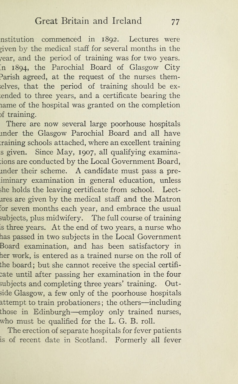 nstitution commenced in 1892. Lectures were ^iven by the medical staff for several months in the ^ear, and the period of training was for two years, n 1894, the Parochial Board of Glasgow City ^arish agreed, at the request of the nurses them- elves, that the period of training should be ex- ended to three years, and a certificate bearing the lame of the hospital was granted on the completion )f training. There are now several large poorhouse hospitals mder the Glasgow Parochial Board and all have :raining schools attached, where an excellent training s given. Since May, 1907, all qualifying examina- :ions are conducted by the Local Government Board, inder their scheme. A candidate must pass a pre- iminary examination in general education, unless ihe holds the leaving certificate from school. Lect- ures are given by the medical staff and the Matron :or seven months each year, and embrace the usual subjects, plus midwifery. The full course of training Ls three years. At the end of two years, a nurse who tias passed in two subjects in the Local Government Board examination, and has been satisfactory in tier work, is entered as a trained nurse on the roll of the board; but she cannot receive the special certifi- :ate until after passing her examination in the four subjects and completing three years’ training. Out- side Glasgow, a few only of the poorhouse hospitals attempt to train probationers; the others—including those in Edinburgh—employ only trained nurses, who must be qualified for the L. G. B. roll. The erection of separate hospitals for fever patients is of recent date in Scotland, Formerly all fever