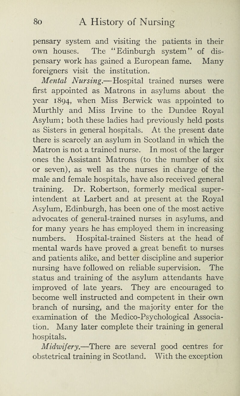 pensary system and visiting the patients in their own houses. The “Edinburgh system” of dis- pensary work has gained a European fame. Many foreigners visit the institution. Mental Nursing.—Hospital trained nurses were first appointed as Matrons in asylums about the year 1894, when Miss Berwick was appointed to Murthly and Miss Irvine to the Dundee Royal Asylum; both these ladies had previously held posts as Sisters in general hospitals. At the present date there is scarcely an asylum in Scotland in which the Matron is not a trained nurse. In most of the larger ones the Assistant Matrons (to the number of six or seven), as well as the nurses in charge of the male and female hospitals, have also received general training. Dr. Robertson, formerly medical super- intendent at Larbert and at present at the Royal Asylum, Edinburgh, has been one of the most active advocates of general-trained nurses in asylums, and for many years he has employed them in increasing numbers. Hospital-trained Sisters at the head of mental wards have proved a great benefit to nurses and patients alike, and better discipline and superior nursing have followed on reliable supervision. The status and training of the asylum attendants have improved of late years. They are encouraged to become well instructed and competent in their own branch of nursing, and the majority enter for the examination of the Medico-Psychological Associa- tion. Many later complete their training in general hospitals. Midwifery.—There are several good centres for obstetrical training in Scotland. With the exception