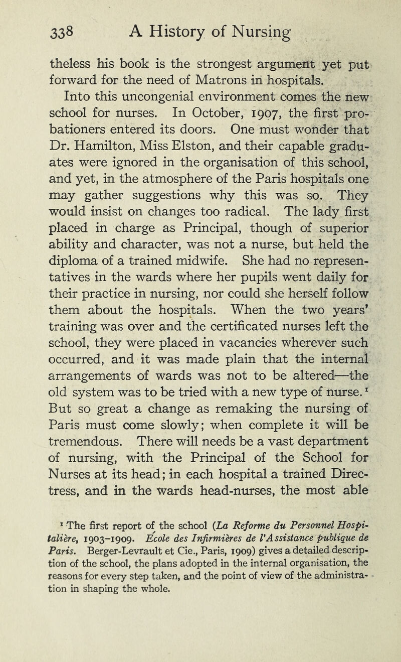 theless his book is the strongest argument yet put forward for the need of Matrons in hospitals. Into this uncongenial environment comes the new school for nurses. In October, 1907, the first pro- bationers entered its doors. One must wonder that Dr. Hamilton, Miss Elston, and their capable gradu- ates were ignored in the organisation of this school, and yet, in the atmosphere of the Paris hospitals one may gather suggestions why this was so. They would insist on changes too radical. The lady first placed in charge as Principal, though of superior ability and character, was not a nurse, but held the diploma of a trained midwife. She had no represen- tatives in the wards where her pupils went daily for their practice in nursing, nor could she herself follow them about the hospitals. When the two years’ training was over and the certificated nurses left the school, they were placed in vacancies wherever such occurred, and it was made plain that the internal arrangements of wards was not to be altered—the old system was to be tried with a new type of nurse. ^ But so great a change as remaking the nursing of Paris must come slowly; when complete it will be tremendous. There will needs be a vast department of nursing, with the Principal of the School for Nurses at its head; in each hospital a trained Direc- tress, and in the wards head-nurses, the most able * The first report of the school {La Reforme du Personnel Hospu taliere^ 1903-1909. Ecole des Infirmihes de VAssistance puUigue de Paris. Berger-Levrault et Cie., Paris, 1909) gives a detailed descrip- tion of the school, the plans adopted in the internal organisation, the reasons for every step taken, and the point of view of the administra- tion in shaping the whole.