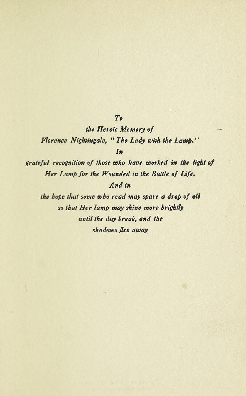 To the Heroic Memory of Florence Nightingale, “ The Lady with the Lamp,1’ In grateful recognition of those who have worked in the light of Her Lamp for the Wounded in the Battle of Life. And in the hope that some who read may spare a drop of oil so that Her lamp may shine more brightly until the day break, and the shadows flee away