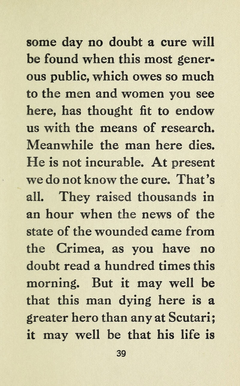 some day no doubt a cure will be found when this most gener- ous public, which owes so much to the men and women you see here, has thought fit to endow us with the means of research. Meanwhile the man here dies. He is not incurable. At present we do not know the cure. That’s all. They raised thousands in an hour when the news of the state of the wounded came from the Crimea, as you have no doubt read a hundred times this morning. But it may well be that this man dying here is a greater hero than any at Scutari; it may well be that his life is