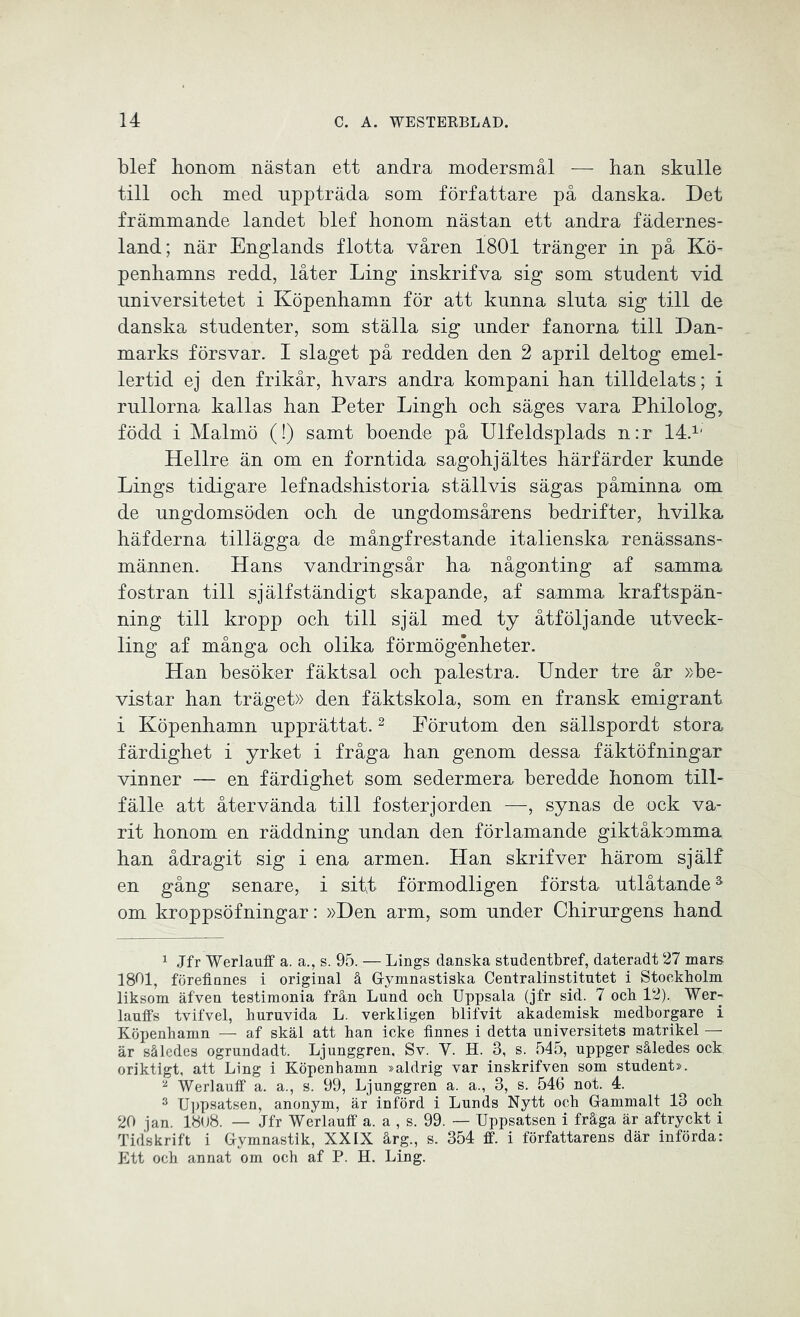 blef honom nästan ett andra modersmål — han skulle till och med uppträda som författare på danska. Det främmande landet blef honom nästan ett andra fädernes- land; när Englands flotta våren 1801 tränger in på Kö- penhamns redd, låter Ling inskrifva sig som student vid universitetet i Köpenhamn för att kunna sluta sig till de danska studenter, som ställa sig under fanorna till Dan- marks försvar. I slaget på redden den 2 april deltog emel- lertid ej den frikår, hvars andra kompani han tilldelats; i rullorna kallas han Peter Lingh och säges vara Philolog, född i Malmö (!) samt boende på Ulfeldsplads n:r 14.1, Hellre än om en forntida sagohjältes härfärder kunde Lings tidigare lefnadshistoria ställvis sägas påminna om de ungdomsöden och de ungdomsårens bedrifter, hvilka häfderna tillägga de mångfrestande italienska renässans- männen. Hans vandringsår ha någonting af samma fostran till själfständigt skapande, af samma kraftspän- ning till kropp och till själ med ty åtföljande utveck- ling af många och olika förmögénheter. Han besöker fäktsal och palestra. Under tre år »be- vistar han träget» den fäktskola, som en fransk emigrant i Köpenhamn upprättat.1 2 3 Förutom den sällspordt stora färdighet i yrket i fråga han genom dessa fäktöfningar vinner — en färdighet som sedermera beredde honom till- fälle att återvända till fosterjorden —, synas de ock va- rit honom en räddning undan den förlamande giktåkomma han ådragit sig i ena armen. Han skrifver härom själf en gång senare, i sitt förmodligen första utlåtandes om kroppsöfningar: »Den arm, som under Chirurgens hand 1 Jfr Werlauff a. a., s. 95. — Lings danska studentbref, dateradt 27 mars 1801, förefinnes i original å Gymnastiska Centralinstitutet i Stockholm liksom äfven testimonia från Lund ocb Uppsala (jfr sid. 7 och 12). Wer- lauffs tvifvel, huruvida L. verkligen blifvit akademisk medborgare i Köpenhamn —- af skäl att han icke finnes i detta universitets matrikel — är således ogrundadt. Ljunggren, Sv. V. H. 3, s. 545, uppger således ock oriktigt, att Ling i Köpenhamn »aldrig var inskrifven som student». 2 Werlauff a. a., s. 99, Ljunggren a. a., 3, s. 546 not. 4. 3 Uppsatsen, anonym, är införd i Lunds Nytt och Gammalt 13 och 20 jan. 18u8. — Jfr Werlauff a. a , s. 99. — Uppsatsen i fråga är aftryckt i Tidskrift i Gymnastik, XXIX årg., s. 354 ff. i författarens där införda: Ett och annat om och af P. H. Ling.