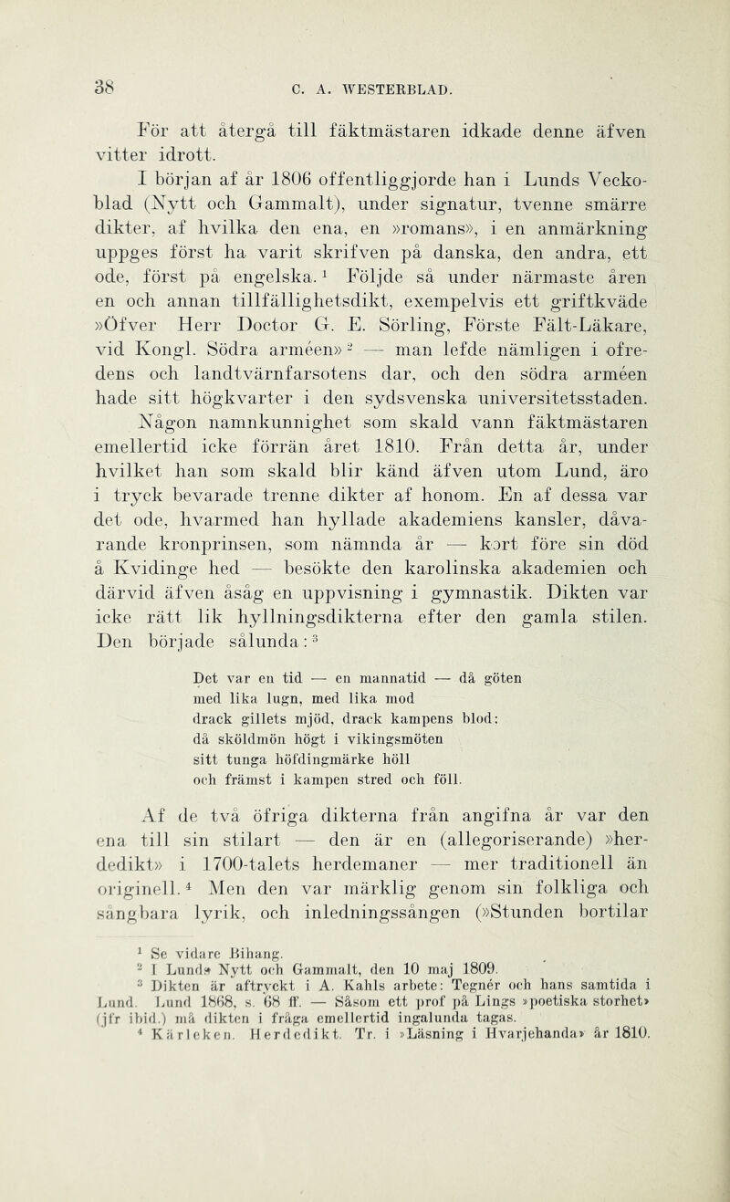 För att återgå till fäktmästaren idkade denne äfven vitter idrott. I början af år 1806 offentliggjorde han i Lnnds Vecko- blad (Nytt ock Gammalt), under signatur, tvenne smärre dikter, af hvilka den ena, en »romans», i en anmärkning uppges först ha varit skrifven på danska, den andra, ett ode, först på engelska.1 Följde så under närmaste åren en och annan tillfällighetsdikt, exempelvis ett griftkväde »Öfver Herr Doctor G. E. Sörling, Förste Fält-Läkare, vid Kongl. Södra arméen» 2 — man lefde nämligen i ofre- dens och landtvärnfarsotens dar, och den södra arméen hade sitt högkvarter i den sydsvenska universitetsstaden. Någon namnkunnighet som skald vann fäktmästaren emellertid icke förrän året 1810. Från detta år, under hvilket han som skald blir känd äfven utom Lund, äro i tryck bevarade trenne dikter af honom. En af dessa var det ode, hvarmed han hyllade akademiens kansler, dåva- rande kronprinsen, som nämnda år — kort före sin död å Kvidinge hed — besökte den karolinska akademien och därvid äfven åsåg en uppvisning i gymnastik. Dikten var icke rätt lik hyllningsdikterna efter den gamla stilen. Den började sålunda:3 Det var en tid — en mannatid — då göten med lika lugn, med lika mod drack gillets mjöd, drack kampens blod: då sköldmön högt i vikingsmöten sitt tunga höfdingmärke höll och främst i kampen stred och föll. Af de två öfriga dikterna från angifna år var den ena till sin stilart — den är en (allegoriserande) »her- dedikt» i 1700-talets herdemaner — mer traditionell än originell.4 Men den var märklig genom sin folkliga och sångbara lyrik, och inledningssången (»Stunden bortilar 1 Se vidare Bihang. 2 1 Lund» Nytt och Gammalt, den 10 maj 1809. 3 Dikten är aftryckt i A. Kahls arbete: Tegnér och hans samtida i Lund. Lund 1868, s. 68 ff. — Såsom ett prof på Lings »poetiska storhet» (jfr ibid.) må dikten i fråga emellertid ingalunda tagas. 4 Kärleken. Herdedikt. Tr. i »Läsning i Hvarjehanda» år 1810.