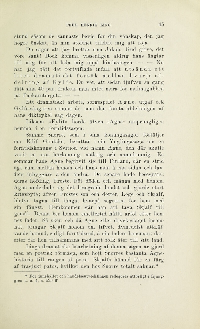 stund såsom de sannaste bevis för din vänskap, den jag högre önskat, än min stolthet tillåtit mig att röja. Du säger att jag brottas som Jakob. Gud gifve, det vore sant! Dock komma visserligen aldrig hans änglar till mig för att leda mig uppå himlastegen. — — Nu har jag fått det förtviflade infall att utsända ett litet dramatiskt försök mellan hvarje af- delning af G y 1 f e. Du vet, att sedan tjufven en gång fått sina 40 par, fruktar man intet mera för malmagubben på Packaretorget.» — — Ett dramatiskt arbete, sorgespelet Agne, utgaf ock Gylfe-sångaren samma år, som den första afdelningen af hans diktcykel såg dagen. Liksom »Eylif» hörde äfven »Agne» ursprungligen hemma i en forntidssägen. Samme Snorre, som i sina konungasagor förtäljer om Eilif Gautske, berättar i sin Ynglingasaga om en forntidskonung' i Svitiod vid namn Agne, den där skulle varit en stor härkonung, mäktig och namnkunnig. En sommar hade Agne begifvit sig till Einland, där en strid ägt rum mellan honom och hans män å ena sidan och lan- dets inbyggare å den andra. De senare hade besegrats; deras höfding, Froste, ljöt döden och många med honom. Agne underlade sig det besegrade landet och. gjorde stort krigsbyte; äfven Frostes son och dotter, Loge och Skjalf, blefvo tagna till fånga, hvarpå segraren for hem med sin fångst. Hemkommen går h,an att taga Skjalf till gemål. Denna ber honom emellertid hålla arföl efter hen- nes fader. Så sker, och då Agne efter dryckeslaget insom- nat, bringar Skjalf honom om lifvet, dymedelst utkräf- vande hämnd, enligt forntidssed, å sin faders baneman; där- efter far hon tillsammans med sitt folk åter till sitt land. Lings dramatiska bearbetning af denna sägen är gjord med en poetisk förmåga, som höjt Snorres bastanta Agne- historia- till rangen af poesi. Skjalfs hämnd får en färg af tragiskt patos, hvilket den hos Snorre totalt saknar.* * För innehållet oeh händelseutvecklingen redogöres utförligt i Ljung- gren a. a. 4, s. 593 ff.