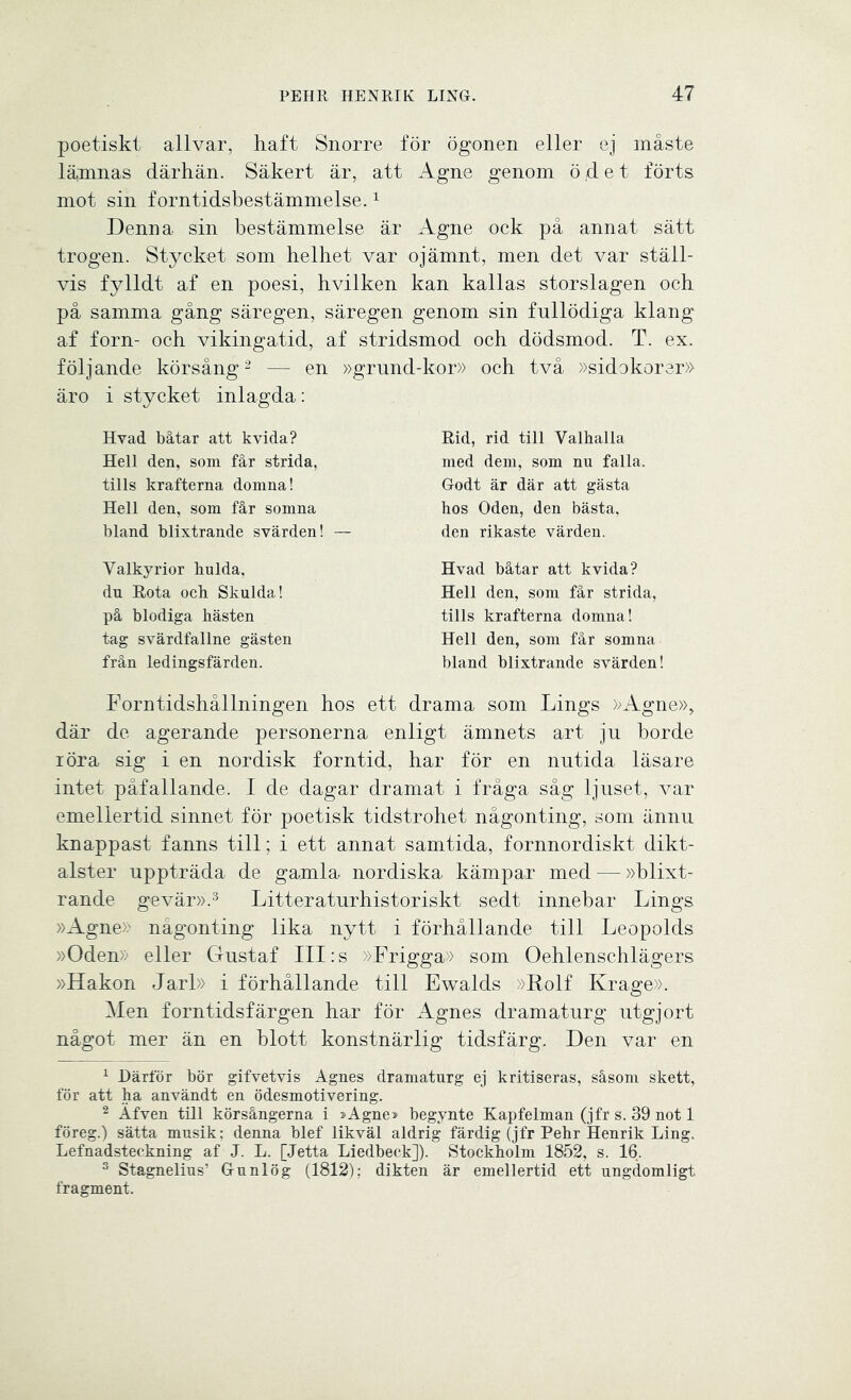 poetiskt allvar, haft Snorre för ögonen eller ej måste låmnas därhän. Säkert är, att Agne genom ödet förts mot sin forntidsbestämmelse.1 Denna sin bestämmelse är Agne ock på annat sätt trogen. Stycket som helhet var ojämnt, men det var ställ- vis fylldt af en poesi, hvilken kan kallas storslagen och på samma gång säregen, säregen genom sin fullödiga klang af forn- och vikingatid, af stridsmod och dödsmod. T. ex. följande körsång2 — en »grund-kor» och två »sidokorer» äro i stycket inlagda: Hy ad båtar att kvida? Hell den, som får strida, tills krafterna domna! Hell den, som får somna bland blixtrande svärden! — Rid, rid till Valhalla med dem, som nn falla. Godt är där att gästa hos Oden, den bästa, den rikaste värden. Valkyrior hulda, du Rota och Skulda! på blodiga hästen tag svärdfallne gästen från ledingsfärden. Hvad båtar att kvida? Hell den, som får strida, tills krafterna domna! Hell den, som får somna bland blixtrande svärden! Forntidshållningen hos ett drama som Lings »Agne», där de agerande personerna enligt ämnets art ju borde röra sig i en nordisk forntid, har för en nutida läsare intet påfallande. I de dagar dramat i fråga såg ljuset, var emellertid sinnet för poetisk tidstrohet någonting, som ännu knappast fanns till; i ett annat samtida, fornnordiskt dikt- alster uppträda de gamla nordiska kämpar med — »blixt- rande gevär».3 Litteraturhistoriskt sedt innebar Lings »Agne» någonting lika nytt i förhållande till Leopolds »Oden» eller Gustaf III:s »Frigga» som Oehlenschlägers »Hakon Jarl» i förhållande till Ewalds »Rolf Krage». Men forntidsfärgen har för Agnes dramaturg utgjort något mer än en blott konstnärlig tidsfärg. Den var en 1 Härför bör gifvetvis Agnes dramaturg ej kritiseras, såsom skett, för att ha användt en ödesmotivering. 2 Äfven till körsångerna i »Agne> begynte Kap felman (jfr s. 39 not 1 föreg.) sätta musik; denna blef likväl aldrig färdig (jfr Pehr Henrik Ling. Lefnadsteckning af J. L. [Jetta Liedbeck]). Stockholm 1852, s. 16. 3 Stagnelius’ Gunlög (1812); dikten är emellertid ett ungdomligt fragment.