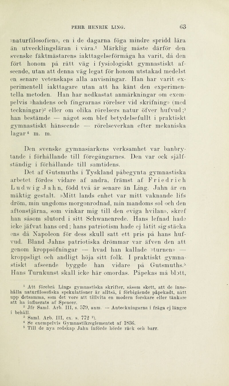 »naturfilosofien», en i de dagarna föga mindre spridd lära än utvecklingsläran i våra.1 Märklig måste därför den svenske fäktmästarens iakttagelseförmåga ha varit, då den fört honom på rätt väg i fysiologiskt gymnastiskt af- seende, utan att denna väg legat för honom utstakad medelst en senare vetenskaps alla anvisningar. Han har varit ex- perimentell iakttagare utan att ha känt den experimen- tella metoden. Han har nedkastat anmärkningar om exem- pelvis »handens och fingrarnas rörelser vid skrifning» (med teckningar)2 eller om olika rörelsers natur öfver hufvud ;3 han bestämde — något som blef betydelsefullt i praktiskt gymnastiskt hänseende — rörelseverkan efter mekaniska lagar4 m. m. Hen svenske gymnasiarkens verksamhet var banbry- tande i förhållande till föregångarnes. Den var ock själf- ständig i förhållande till samtidens. Det af Gutsmuths i Tyskland påbegynta gymnastiska arbetet fördes vidare af andra, främst af Friedrich Ludwig Jahn, född två år senare än Ling. Jahn är en mäktig gestalt. »Mitt lands enhet var mitt vaknande lifs dröm, min ungdoms morgonrodnad, min mandoms sol och den aftonstjärna, som vinkar mig till den eviga hvilan», skref han såsom slutord i sitt Schwanenrede. Hans lefnad hade icke jäfvat hans ord; hans patriotism hade ej låtit sigstäcka ens då Napoleon för dess skull satt ett pris på hans huf- vud. Bland Jahns patriotiska drömmar var äfven den att genom kroppsöfningar — hvad han kallade »turnén» - kroppsligt och andligt höja sitt folk. I praktiskt gymna- stiskt afseende byggde han vidare på Gutsmuths.5 Hans Turnkunst skall icke här omordas. Påpekas må blott, 1 Att förebrå Lings gymnastiska skrifter, såsom skett, att de inne- hålla naturfilosofiska spekulationer är alltså, i förbigående påpekadt, nätt upp detsamma, som det vore att tillvita en modern forskare eller tänkare att ha influerats af Spencer. 2 Jfr Sami. Arb. III, s. 579, anm. — Anteckningarna i fråga ej längre i behåll. 3 Sami. Arb. III, ex. s. 772 2). 4 Se exempelvis G-ymnastikreglementet af 1836. 5 Till de nya redskap Jahn införde hörde räck och barr.