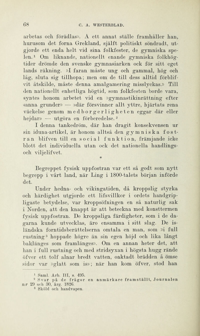 arbetas och förädlas». Å ett annat ställe framhåller han, hurusom det forna Grekland, själft politiskt söndradt, ut- gjorde ett enda helt vid sina folkfester, de gymniska spe- len. 1 Om liknande, nationellt enande gymniska folkhög- tider drömde den svenske gymnasiarken ock för sitt eget lands räkning. »I faran måste ung och gammal, hög och låg, sluta sig tillhopa; men om! de till dess alltid förblif- vit åtskilde, måste denna amalgamering misslyckas.» Till ilen nationellt enhetliga högtid, som folkfesten borde vara, syntes honom arbetet vid en »gymnastikinrättning efter sanna grunder» -— »där försvinner allt yttre, hjärtats rena väckelse genom medborgerligheten eggar där eller hejdar» — utgöra en förberedelse.2 I denna tankedröm, där han dragit konsekvensen ur sin idun a-artikel, är honom alltså den gymniska fost- ran blifven till en social funktion, främjande icke blott det individuella utan ock det nationella handlings- och viljelifvet. * Begreppet fysisk uppfostran var ett så godt som nytt begrepp i vårt land, när Ling i 1800-talets början införde det. Under hedna- och vikingatiden, då kroppslig styrka och härdighet utgjorde ett lifsvillkor i ordets handgrip- ligaste betydelse, var kroppsöfningen en så naturlig sak i Norden, att den knappt är att beteckna med konsttermen fysisk uppfostran. De kroppsliga färdigheter, som i de da- garna kunde utvecklas, äro ensamma i sitt slag. De is- ländska forntidsberättelserna omtala en man, som »i full rustning3 hoppade högre än sin egen höjd och lika långt baklänges som framlänges». Om en annan heter det, att han i full rustning och med stridsyxan i högsta hugg rände öfver ett tolf alnar bredt vatten, oaktadt brädden å ömse sidor var »glatt som is»; när han kom öfver, stod han 1 Sami. Arb. III, s. 495. 2 Svar på de frågor en anmärkare framställt, Journalen n:r 29 oeh 30, årg. 1826. 3 Sköld och handvapen.