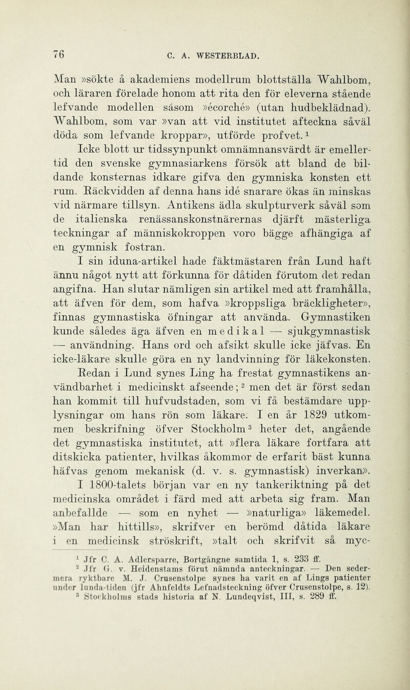 Man »sökte å akademiens modellrum blottställa Wahlbom, och läraren föreläde honom att rita den för eleverna stående lefvande modellen såsom »écorché» (utan hudbeklädnad). Wahlbom, som var »van att vid institutet afteckna såväl döda som lefvande kroppar», utförde profvet.1 Icke blott ur tidssynpunkt omnämnansvärdt är emeller- tid den svenske gymnasiarkens försök att bland de bil- dande konsternas idkare gifva den gymniska konsten ett rum. Käckvidden af denna hans idé snarare ökas än minskas vid närmare tillsyn. Antikens ädla skulpturverk såväl som de italienska renässanskonstnärernas djärft mästerliga teckningar af människokroppen voro bägge afhängiga af en gymnisk fostran. I sin iduna-artikel hade fäktmästaren från Lund haft ännu något nytt att förkunna för dåtiden förutom det redan angifna. Han slutar nämligen sin artikel med att framhålla, att äfven för dem, som hafva »kroppsliga bräckligheter», finnas gymnastiska öfningar att använda. Gymnastiken kunde således äga äfven en m e di k al — sjukgymnastisk — användning. Hans ord och af sikt skulle icke jäfvas. En icke-läkare skulle göra en ny landvinning för läkekonsten. Kedan i Lund synes Ling ha frestat gymnastikens an- vändbarhet i medicinskt afseende;2 men det är först sedan han kommit till hufvudstaden, som vi få bestämdare upp- lysningar om hans rön som läkare. I en år 1829 utkom- men beskrifning öfver Stockholm3 heter det, angående det gymnastiska institutet, att »flera läkare fortfara att ditskicka patienter, hvilkas åkommor de erfarit bäst kunna häfvas genom mekanisk (d. v. s. gymnastisk) inverkans. I 1800-talets början var en ny tankeriktning på det medicinska området i färd med att arbeta sig fram. Man anbefallde — som en nyhet — »naturliga» läkemedel. »Man har hittills», skrifver en berömd dåtida läkare i en medicinsk ströskrift, »talt och skrifvit så myc- 1 Jfr C. A. Adlersparre, Bortgångne samtida 1, s. 233 ff. 2 Jfr G. v. Heidenstams förut nämnda anteckningar. — Den seder- mera ryktbare M. J. Crusenstolpe synes ba varit en af Lings patienter under lunda-tiden (jfr Abnfeldts Lefnadsteckning öfver Crusenstolpe, s. 12). 3 Stockholms stads historia af N. Lundeqvist, III, s. 289 ff.