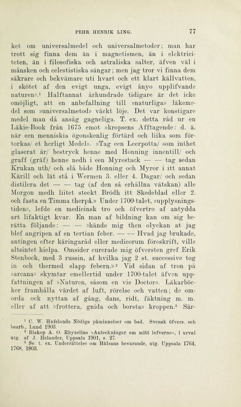 ket om universalmedel och universalmetoder; man har trott sig finna dem än i magnetismen, än i elektrici- teten, än i filosofiska och astraliska salter, äfven väl i månsken och celestistiska sängar; men jag tror vi finna dem säkrare och bekvämare uti hvart och ett klart källvatten, i skötet af den evigt unga, evigt ånyo upplifvande naturen».1 Halftannat århundrade tidigare är det icke omöjligt, att en anbefjallning till »naturliga» läkeme- del som »universalmetod» väckt löje. Det var konstigare medel man då ansåg gagneliga. T. ex. detta råd ur en Läkie-Book från 1675 emot »kropsens Afftagende: d. ä. när een menniskia ögonskenlig förtärd och liika som för- torkas/ et herligt Medel». »Tag een Leerpotta/ som inthet glaserat är/ hestryck henne med Honning innentill/ och graff (gräf) henne nedh i een Myrestack — — tag sedan Krukan uth/ och slå både Honning och Myror i itt annat Kärill och lät stå i Wermen 3. eller 4. Dagar/ och sedan distilera det — — tag (af den så erhållna vätskan) alle Morgon medh liitet steekt Brödh itt Skedeblad eller 2. och fasta en Timma therpå.» Under 1700-talet, »upplysnings- tiden», lefde en medicinsk tro och öfvertro af antydda art lifaktigt kvar. En man af bildning kan om sig be- rätta följande: — — »hände mig then olyckan at jag blef angripen af en tertian feber. Hvad jag brukade, antingen efter käringar åd eller medicorum föreskrift, ville altsintet hielpa. Omsider curerade mig öfversten gref Erik Stenbock, med 3 rusisin, af hvilka jag 2 st. successive tog in och thermed slapp febern.»2 Vid sidan af tron på »arcana» skymtar emellertid under 1700-talet äfven upp- fattningen af »Naturen, såsom en vis Doctor». Läkarböc- ker framhålla värdet af luft, rörelse och vatten; de om- orda ock nyttan af gång, dans, ridt, fäktning m. m. eller af att »frottera, gnida och borsta» kroppen.3 Sär- 1 C. W. Hufelands Nödiga påminnelser om bad. Svensk öfvers. och bearb., Lund 1903. 2 Biskop A. O. Rhyzelius »Anteckningar om mitt lefverne», i urval ntg. af J. Helander, Uppsala 1901, s. 27. 3 Se t. ex. Underrättelse om Hälsans bevarande, ntg. Uppsala 1764, 1768, 1803.