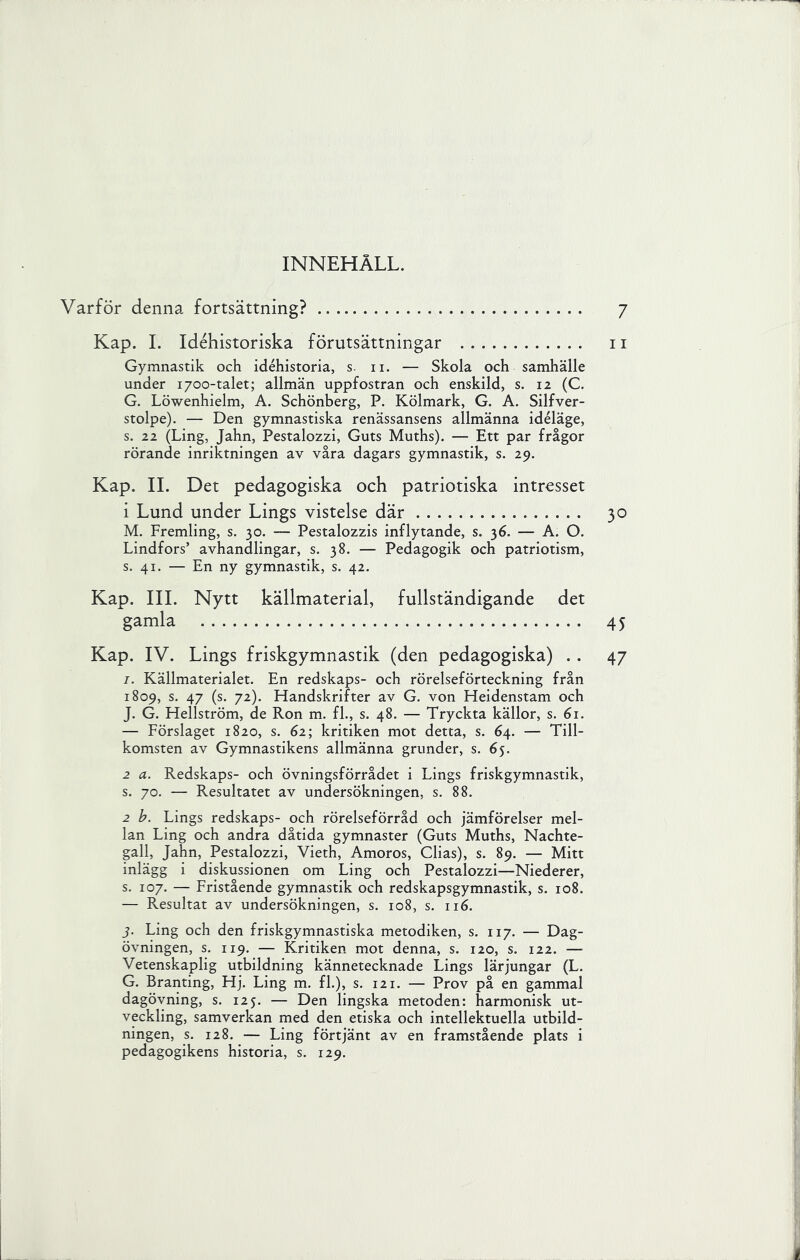 INNEHÅLL. Varför denna fortsättning? 7 Kap. 1. Idéhistoriska förutsättningar ii Gymnastik och idéhistoria, s- ii. — Skola och samhälle under 1700-talet; allmän uppfostran och enskild, s. 12 (C. G. Löwenhielm, A. Schönberg, P. Kölmark, G. A. Silfver- stolpe). — Den gymnastiska renässansens allmänna idéläge, s. 22 (Ling, Jahn, Pestalozzi, Guts Muths). — Ett par frågor rörande inriktningen av våra dagars gymnastik, s. 29. Kap. II. Det pedagogiska och patriotiska intresset 1 Lund under Lings vistelse där 30 M. Fremling, s. 30. — Pestalozzis inflytande, s. 36. — A. O. Lindfors’ avhandlingar, s. 38. — Pedagogik och patriotism, s. 41. — En ny gymnastik, s. 42. Kap. III. Nytt källmaterial, fullständigande det gamla 45 Kap. IV. Lings friskgymnastik (den pedagogiska) . . 47 I. Källmaterialet. En redskaps- och rörelseförteckning från 1809, s. 47 (s. 72). Handskrifter av G. von Heidenstam och J. G. Hellström, de Ron m. fl., s. 48. — Tryckta källor, s. 61. — Förslaget 1820, s. 62; kritiken mot detta, s. 64. — Till- komsten av Gymnastikens allmänna grunder, s. 65. 2 a. Redskaps- och övningsförrådet i Lings friskgymnastik, s. 70. — Resultatet av undersökningen, s. 88. 2 Lings redskaps- och rörelseförråd och jämförelser mel- lan Ling och andra dåtida gymnaster (Guts Muths, Nachte- gall, Jahn, Pestalozzi, Vieth, Amoros, Clias), s. 89. — Mitt inlägg i diskussionen om Ling och Pestalozzi—Niederer, s. 107. — Fristående gymnastik och redskapsgymnastik, s. 108. — Resultat av undersökningen, s. 108, s. 116. j. Ling och den friskgymnastiska metodiken, s. 117. — Dag- övningen, s. 119. — Kritiken mot denna, s. 120, s. 122. — Vetenskaplig utbildning kännetecknade Lings lärjungar (L. G. Branting, Hj. Ling m. fl.), s. 121. — Prov på en gammal dagövning, s. 125. — Den lingska metoden: harmonisk ut- veckling, samverkan med den etiska och intellektuella utbild- ningen, s. 128. — Ling förtjänt av en framstående plats i pedagogikens historia, s. 129.