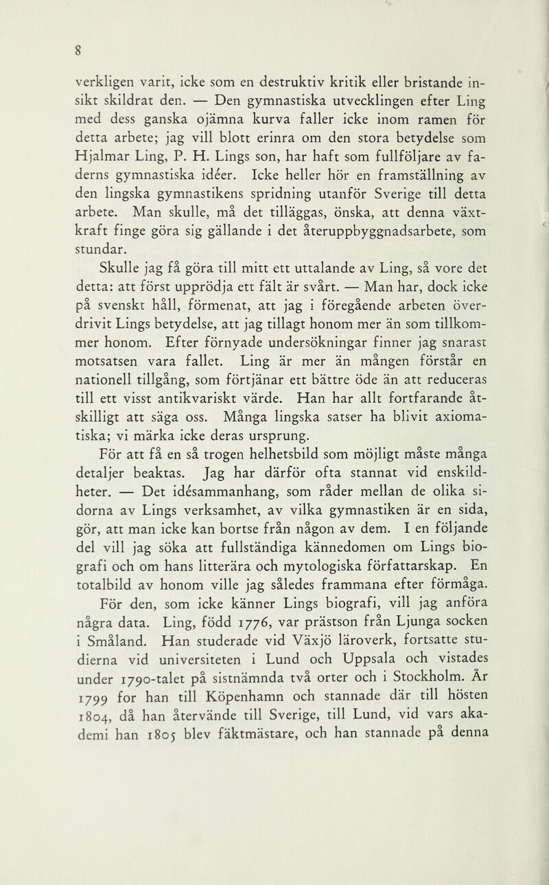 verkligen varit, icke som en destruktiv kritik eller bristande in- sikt skildrat den. — Den gymnastiska utvecklingen efter Ling med dess ganska ojämna kurva faller icke inom ramen för detta arbete; jag vill blott erinra om den stora betydelse som Hjalmar Ling, P. H. Lings son, har haft som fullföljare av fa- derns gymnastiska idéer. Icke heller hör en framställning av den lingska gymnastikens spridning utanför Sverige till detta arbete. Man skulle, må det tilläggas, önska, att denna växt- kraft finge göra sig gällande i det återuppbyggnadsarbete, som stundar. Skulle jag få göra till mitt ett uttalande av Ling, så vore det detta: att först upprödja ett fält är svårt. — Man har, dock icke på svenskt håll, förmenat, att jag i föregående arbeten över- drivit Lings betydelse, att jag tillagt honom mer än som tillkom- mer honom. Efter förnyade undersökningar finner jag snarast motsatsen vara fallet. Ling är mer än mången förstår en nationell tillgång, som förtjänar ett bättre öde än att reduceras till ett visst antikvariskt värde. Han har allt fortfarande åt- skilligt att säga oss. Många lingska satser ha blivit axioma- tiska; vi märka icke deras ursprung. För att få en så trogen helhetsbild som möjligt måste många detaljer beaktas. Jag har därför ofta stannat vid enskild- heter. — Det idésammanhang, som råder mellan de olika si- dorna av Lings verksamhet, av vilka gymnastiken är en sida, gör, att man icke kan bortse från någon av dem. I en följande del vill jag söka att fullständiga kännedomen om Lings bio- grafi och om hans litterära och mytologiska författarskap. En totalbild av honom ville jag således frammana efter förmåga. För den, som icke känner Lings biografi, vill jag anföra några data. Ling, född 1776, var prästson från Ljunga socken i Småland. Han studerade vid Växjö läroverk, fortsatte stu- dierna vid universiteten i Lund och Uppsala och vistades under 1790-talet på sistnämnda två orter och i Stockholm. År 1799 for han till Köpenhamn och stannade där till hösten 1804, då han återvände till Sverige, till Lund, vid vars aka- demi han 1805 blev fäktmästare, och han stannade på denna