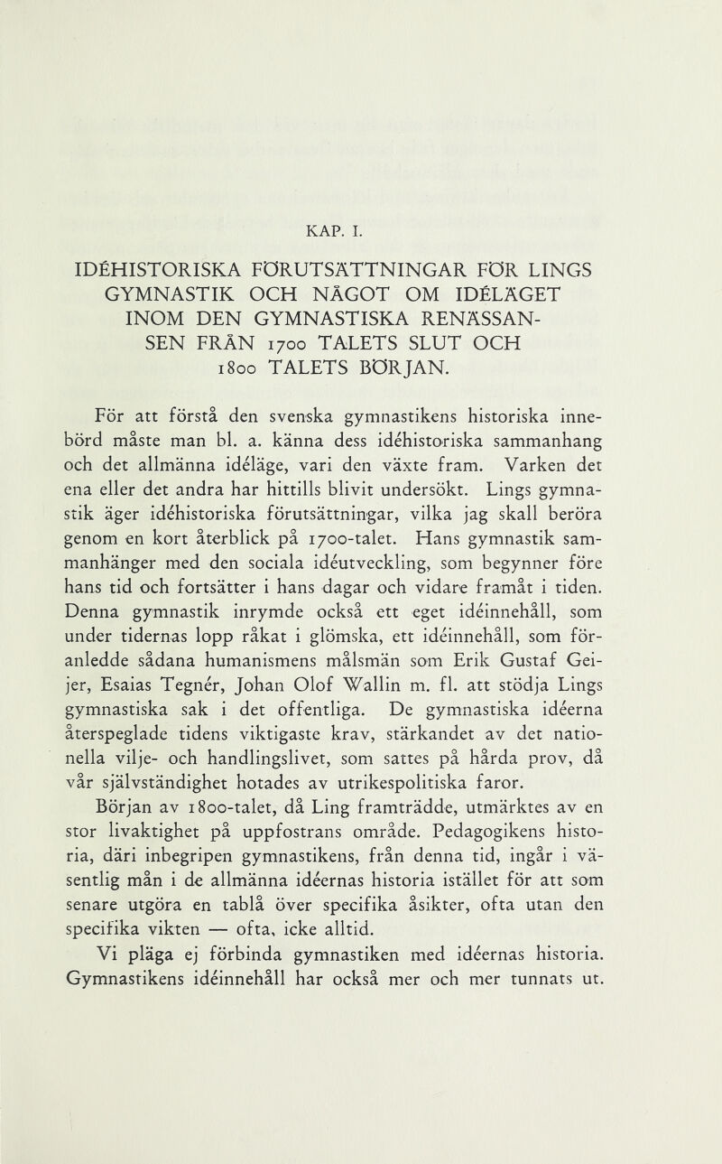 KAP. 1. IDÉHISTORISKA FÖRUTSÄTTNINGAR FÖR LINGS GYMNASTIK OCH NÅGOT OM IDÉLÄGET INOM DEN GYMNASTISKÄ RENÄSSAN- SEN FRÅN 1700 TALETS SLUT OCH 1800 TALETS BÖRJAN. För att förstå den svenska gymnastikens historiska inne- börd måste man bl. a. känna dess idéhistoriska sammanhang och det allmänna idéläge, vari den växte fram. Varken det ena eller det andra har hittills blivit undersökt. Lings gymna- stik äger idéhistoriska förutsättningar, vilka jag skall beröra genom en kort återblick på 1700-talet. Hans gymnastik sam- manhänger med den sociala idéutveckling, som begynner före hans tid och fortsätter i hans dagar och vidare framåt i tiden. Denna gymnastik inrymde också ett eget idéinnehåll, som under tidernas lopp råkat i glömska, ett idéinnehåll, som för- anledde sådana humanismens målsmän som Erik Gustaf Gei- jer, Esaias Tegnér, Johan Olof Wallin m. fl. att stödja Lings gymnastiska sak i det offentliga. De gymnastiska idéerna återspeglade tidens viktigaste krav, stärkandet av det natio- nella vilje- och handlingslivet, som sattes på hårda prov, då vår självständighet hotades av utrikespolitiska faror. Början av 1800-talet, då Ling framträdde, utmärktes av en stor livaktighet på uppfostrans område. Pedagogikens histo- ria, däri inbegripen gymnastikens, från denna tid, ingår i vä- sentlig mån i de allmänna idéernas historia istället för att som senare utgöra en tablå över specifika åsikter, ofta utan den specifika vikten — ofta, icke alltid. Vi pläga ej förbinda gymnastiken med idéernas historia. Gymnastikens idéinnehåll har också mer och mer tunnats ut.