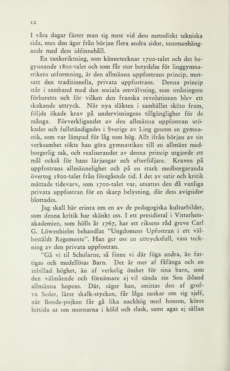 I våra dagar fäster man sig mest vid dess metodiskt tekniska sida, men den äger från början flera andra sidor, sammanhäng- ande med dess idéinnehåll. En tankeriktning, som kännetecknar 1700-talet och det be- gynnande 1800-talet och som får stor betydelse för linggymna- stikens utformning, är den allmänna uppfostrans princip, mot- satt den traditionella, privata uppfostrans. Denna princip står i samband med den sociala omvälvning, som småningom förberetts och för vilken den franska revolutionen blev ett skakande uttryck. När nya släkten i samhället sköto fram, följde ökade krav på undervisningens tillgänglighet för de många. Förverkligandet av den allmänna uppfostran utö- kades och fullständigades i Sverige av Ling genom en gymna- stik, som var lämpad för låg som hög. Allt ifrån början av sin verksamhet sökte han göra gymnastiken till en allmänt med- borgerlig sak, och realiserandet av denna princip utgjorde ett mål också för hans lärjungar och efterföljare. Kraven på uppfostrans allmännelighet och på en stark medborgaranda övertog 1800-talet från föregående tid. I det av satir och kritik mättade tidevarv, som 1700-talet var, utsattes den då vanliga privata uppfostran för en skarp belysning, där dess avigsidor blottades. Jag skall här erinra om en av de pedagogiska kulturbilder, som denna kritik har skänkt oss. I ett presidietal i Vitterhets- akademien, som hölls år 1767, har ett riksens råd greve Carl G. Löwenhielm behandlat ”Ungdomens Upfostran i ett väl- bestäldt Regemente”. Han ger oss en uttrycksfull, vass teck- ning av den privata uppfostran. ”Gå vi til Scholarne, så finne vi där föga andra, än fat- tigas och medellösas Barn. Det är mer af fåfänga och en inbillad höghet, än af verkelig ömhet för sina barn, som den välmående och förnämare ej vil sända sin Son ibland allmänna hopens. Där, säger han, smittas den af gtof- va Seder, lärer skalk-stycken, får låga tankar om sig sjelf, när Bonde-pojken får gå lika nackhög med honom, köres bittida ut om rnornarna i köld och slask, samt agas ej sällan