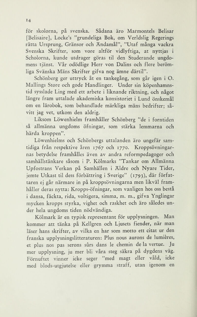 för skolorna, på svenska. Sådana äro Marmontels Belisar [Belisaire], Locke’s ”grundeliga Bok, om Verldslig Regerings rätta Ursprung, Gränsor och Ändamål”, ”Utaf många vackra Svenska Skrifter, som vore altför vidlyftiga, at nyttjas i Scholorna, kunde utdrager göras til den Studerande ungdo- mens tjänst. Vår odödlige Herr von Dalins och flere beröm- liga Svänska Mäns Skrifter gifva nog ämne därtil”. Schönberg ger uttryck åt en tankegång, som går igen i O. Mallings Store och gode Handlinger. Under sin köpenhamns- tid sysslade Ling med ett arbete i liknande riktning, och något längre fram uttalade akademiska konsistoriet i Lund önskemål om en lärobok, som behandlade märkliga mäns bedrifter; så- vitt jag vet, utkom den aldrig. Liksom Löwenhielm framhåller Schönberg ”de i forntiden så allmänna ungdoms öfningar, som stärka lemmarna och härda kroppen”. Löwenhielms och Schönbergs uttalanden äro ungefär sam- tidiga från respektive åren 1767 och 1770. Kroppsövningar- nas betydelse framhålles även av andra reformpedagoger och samhällstänkare såsom i P. Kölmarks ”Tankar om Allmänna Upfostrans Verkan på Samhällen i Äldre och Nyare Tider, jemte Utkast til dess förbättring i Sverige” (1793), där förfat- taren ej går närmare in på kroppsövningarna men likväl fram- håller deras nytta: Kropps-öfningar, som vanligen hos oss bestå i dansa, fäckta, rida, voltigera, simma, m. m., gifva Ynglingar mycken kropps styrka, vighet och raskhet och äro således un- der hela ungdoms tiden nödvändiga. Kölmark är en typisk representant för upplysningen. Man kommer att tänka på Kellgren och Ljusets fiender, när man läser hans skrifter, av vilka en har som motto ett citat ur den franska upplysningslitteraturen: Plus nous aurons de lumiéres, et plus nos pas serons surs dans le chemin de la vertue. Ju mer upplysning, ju mer bli våra steg säkra pa dygdens väg. Förnuftet vinner icke seger ”med magt eller våld, icke med blods-utgjutelse eller grymma straff, utan igenom en