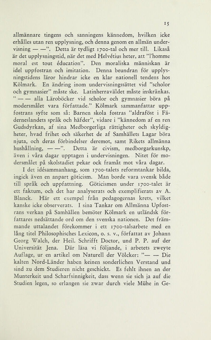 allmännare tingens och sanningens kännedom, hvilken icke erhålles utan ren upplysning, och denna genom en allmän under- visning Detta är tydligt 1700-tal och mer till. Likaså är det upplysningstid, när det med Helvétius heter, att ”khomme moral est tout éducation”. Den moraliska människan är idel uppfostran och imitation. Denna beundran för upplys- ningstidens läror hindrar icke en klar nationell tendens hos Kölmark. En ändring inom undervisningssättet vid ”scholor och gymnasier” måste ske. Latinherraväldet måste inskränkas. ” alla Läroböcker vid scholor och gymnasier böra på modersmålet vara författade.” Kölmark sammanfattar upp- fostrans syfte som så: Barnen skola fostras ”aldraföst i Fä- derneslandets språk och häfder”, vidare i ”kännedom af en ren Gudsdyrkan, af sina Medborgerliga rättigheter och skyldig- heter, hvad frihet och säkerhet de af Samhällets Lagar böra njuta, och deras förbindelser deremot, samt Rikets allmänna hushållning, ”. Detta är civism, medborgarkunskp, även i våra dagar upptagen i undervisningen. Nitet för mo- dersmålet på skolstadiet pekar ock framåt mot våra dagar. I det idésammanhang, som 1700-talets reformtankar bilda, ingick även en anpart göticism. Man borde vara svensk både till språk och uppfattning. Göticismen under 1700-talet är ett faktum, och det har analyserats och exemplifierats av A. Blanck. Här ett exempel från pedagogernas krets, vilket kanske icke observerats. I sina Tankar om Allmänna Upfost- rans verkan på Samhällen bemöter Kölmark en utländsk för- fattares nedsättande ord om den svenska nationen. Det främ- mande uttalandet förekommer i ett 1700-talsarbete med en lång titel Philosophisches Lexicon, o. s. v., författat av Johann Georg Walch, der Heil. Schrifft Doctor, und P. P. auf der Universität Jena. Där läsa vi följande, i arbetets zweyte Auflage, ur en artikel om Naturell der Völcker: ”— — Die kalten Nord-Länder haben keinen sonderlichen Verstand und sind zu dem Studieren nicht geschickt. Es fehlt ihnen an der Munterkeit und Scharfsinnigkeit, dass wenn sie sich ja auf die Studien Icgen, so erlangen sie zwar durch viele Miihe in Ge-