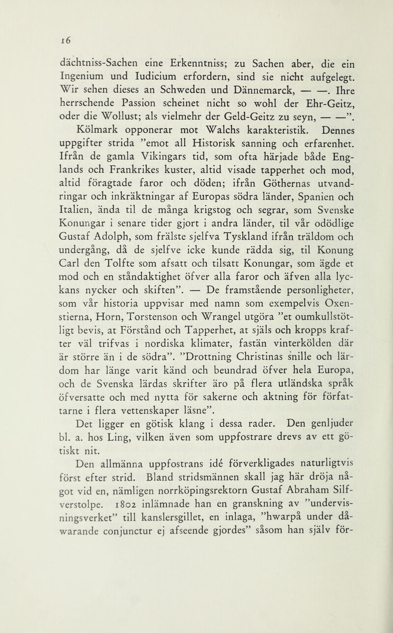 dächtniss-Sachen eine Erkenntniss; zu Sachen aber, die ein Ingenium und ludicium erfordern, sind sie nicht aufgelegt. Wir sehen dieses an Schweden und Dännemarck, . Ihre herrschende Passion scheinet nicht so wohl der Ehr-Geitz, oder die Wollust; als vielmehr der Geld-Geitz zu seyn, Kölmark opponerar mot Walchs karakteristik. Dennes uppgifter strida ’’emot all Historisk sanning och erfarenhet. Ifrån de gamla Vikingars tid, som ofta härjade både Eng- lands och Frankrikes kuster, altid visade tapperhet och mod, altid föragtade faror och döden; ifrån Göthernas utvand- ringar och inkräktningar af Europas södra länder, Spanien och Italien, ända til de många krigstog och segrar, som Svenske Konungar i senare tider gjort i andra länder, til vår odödlige Gustaf Adolph, som frälste sjelfva Tyskland ifrån träldom och undergång, då de sjelfve icke kunde rädda sig, til Konung Carl den Tolfte som afsatt och tilsatt Konungar, som ägde et mod och en ståndaktighet öfver alla faror och äfven alla lyc- kans nycker och skiften”. — De framstående personligheter, som vår historia uppvisar med namn som exempelvis Oxen- stierna, Horn, Torstenson och Wrangel utgöra ”et oumkullstöt- ligt bevis, at Förstånd och Tapperhet, at själs och kropps kraf- ter väl trifvas i nordiska klimater, fastän vinterkölden där är större än i de södra”. ”Drottning Christinas s'nille och lär- dom har länge varit känd och beundrad öfver hela Europa, och de Svenska lärdas skrifter äro på flera utländska språk öfversatte och med nytta för sakerne och aktning för förfat- tarne i flera vettenskaper läsne”. Det ligger en götisk klang i dessa rader. Den genljuder bl. a. hos Ling, vilken även som uppfostrare drevs av ett gö- tiskt nit. Den allmänna uppfostrans idé förverkligades naturligtvis först efter strid. Bland stridsmännen skall jag här dröja nå- got vid en, nämligen norrköpingsrektorn Gustaf Abraham Silf- verstolpe. 1802 inlämnade han en granskning av ”undervis- ningsverket” till kanslersgillet, en inlaga, ”hwarpå under då- warande conjunctur ej afseende gjordes” såsom han själv för-