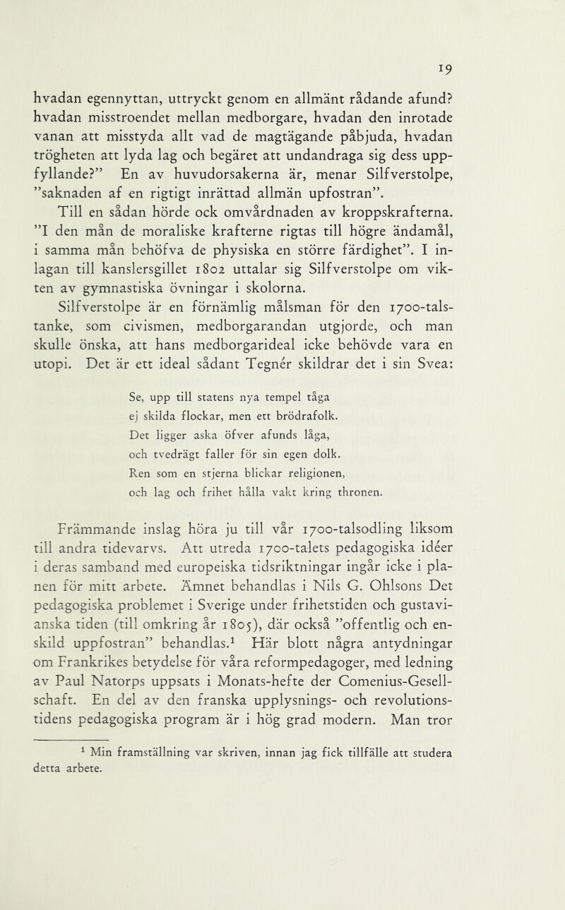 hvadan egennyttan, uttryckt genom en allmänt rådande afund? hvadan misstroendet mellan medborgare, hvadan den inrotade vanan att misstyda allt vad de magtägande påbjuda, hvadan trögheten att lyda lag och begäret att undandraga sig dess upp- fyllande?” En av huvudorsakerna är, menar Silfverstolpe, ”saknaden af en rigtigt inrättad allmän upfostran”. Till en sådan hörde ock omvårdnaden av kroppskrafterna. ”1 den mån de moraliske krafterne rigtas till högre ändamål, i samma mån behöfva de physiska en större färdighet”. I in- lagan till kanslersgillet 1802 uttalar sig Silfverstolpe om vik- ten av gymnastiska övningar i skolorna. Silfverstolpe är en förnämlig målsman för den 1700-tals- tanke, som civismen, medborgarandan utgjorde, och man skulle önska, att hans medborgarideal icke behövde vara en utopi. Det är ett ideal sådant Tegnér skildrar det i sin Svea: Se, upp till statens nya tempel tåga ej skilda flockar, men ett brödrafolk. Det ligger aska öfver afunds låga, och tvedrägt faller för sin egen dolk. Ren som en stjerna blickar religionen, och lag och frihet hålla vakt kring thronen. Främmande inslag höra ju till vår 1700-talsodling liksom till andra tidevarvs. Att utreda 1700-talets pedagogiska idéer i deras samband med europeiska tidsriktningar ingår icke i pla- nen för mitt arbete. Ämnet behandlas i Nils G. Ohlsons Det pedagogiska problemet i Sverige under frihetstiden och gustavi- anska tiden (till omkring år 1805), där också ”offentlig och en- skild uppfostran” behandlas.^ Här blott några antydningar om Frankrikes betydelse för våra reformpedagoger, med ledning av Paul Natorps uppsats i Monats-hefte der Comenius-Gesell- schaft. En del av den franska upplysnings- och revolutions- tidens pedagogiska program är i hög grad modern. Man tror ^ Min framställning var skriven, innan jag fick tillfälle att studera detta arbete.