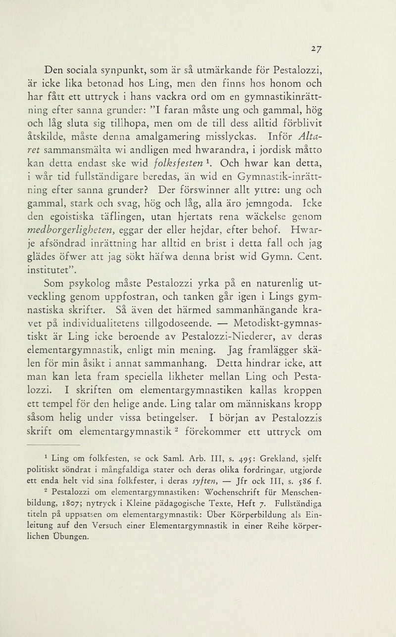 Den sociala synpunkt, som är så utmärkande för Pestalozzi, är icke lika betonad hos Ling, men den finns hos honom och har fått ett uttryck i hans vackra ord om en gymnastikinrätt- ning efter sanna grunder: ”1 faran måste ung och gammal, hög och låg sluta sig tillhopa, men om de till dess alltid förblivit åtskilde, måste denna amalgamering misslyckas. Inför Alta- ret sammansmälta wi andligen med hwarandra, i jordisk måtto kan detta endast ske wid folksfesten Och hwar kan detta, i wår tid fullständigare beredas, än wid en Gymnastik-inrätt- ning efter sanna grunder? Der förswinner allt yttre: ung och gammal, stark och svag, hög och låg, alla äro jemngoda. Icke den egoistiska täflingen, utan hjertats rena wäckelse genom medhorgerligheten, eggar der eller hejdar, efter behof. Hwar- je afsöndrad inrättning har alltid en brist i detta fall och jag glädes öfwer att jag sökt häfwa denna brist wid Gymn. Cent. institutet’’. Som psykolog måste Pestalozzi yrka på en naturenlig ut- veckling genom uppfostran, och tanken går igen i Lings gym- nastiska skrifter. Så även det härmed sammanhängande kra- vet på individualitetens tillgodoseende. — Metodiskt-gymnas- tiskt är Ling icke beroende av Pestalozzi-Niederer, av deras elementargymnastik, enligt min mening. Jag framlägger skä- len för min åsikt i annat sammanhang. Detta hindrar icke, att man kan leta fram speciella likheter mellan Ling och Pesta- lozzi. I skriften om elementargymnastiken kallas kroppen ett tempel för den helige ande. Ling talar om människans kropp såsom helig under vissa betingelser. I början av Pestalozzis skrift om elementargymnastik - förekommer ett uttryck om ^ Ling om folkfesten, se ock Sami. Arb. III, s. 495: Grekland, sjelft politiskt söndrat i mångfaldiga stater och deras olika fordringar, utgjorde ett enda helt vid sina folkfester, i deras syften, — Jfr ock III, s. 586 f. ^ Pestalozzi om elementargymnastiken: 'Wochenschrift fiir Menschen- bildung, 1807; nytryck i Kleine pädagogische Texte, Heft 7. Fullständiga titeln på uppsatsen om elementargymnastik: Uber Körperbildung als Ein- leitung auf den Versuch einer Elementargymnastik in einer Reihe körper- lichen Ubungen.