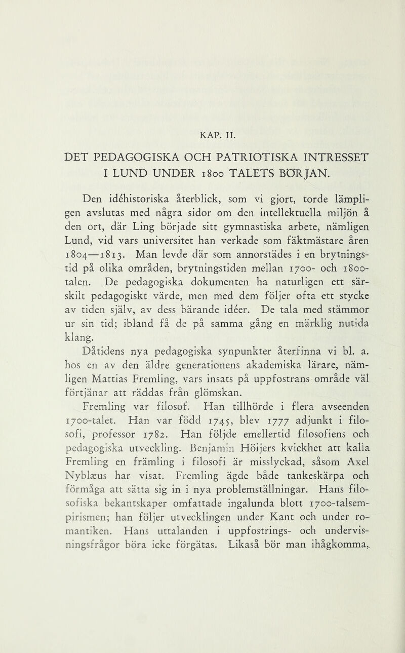 KAP. IL DET PEDAGOGISKA OCH PATRIOTISKA INTRESSET I LUND UNDER 1800 TALETS BÖRJAN. Den idéhistoriska återblick, som vi gjort, torde lämpli- gen avslutas med några sidor om den intellektuella miljön å den ort, där Ling började sitt gymnastiska arbete, nämligen Lund, vid vars universitet han verkade som fäktmästare åren 1804—1813. Man levde där som annorstädes i en brytnings- tid på olika områden, brytningstiden mellan 1700- och 18oo- talen. De pedagogiska dokumenten ha naturligen ett sär- skilt pedagogiskt värde, men med dem följer ofta ett stycke av tiden själv, av dess bärande idéer. De tala med stämmor ur sin tid; ibland få de på samma gång en märklig nutida klang. Dåtidens nya pedagogiska synpunkter återfinna vi bl. a. hos en av den äldre generationens akademiska lärare, näm- ligen Mattias Fremling, vars insats på uppfostrans område väl förtjänar att räddas från glömskan. Fremling var filosof. Han tillhörde i flera avseenden 1700-talet. Han var född 1745, blev 1777 adjunkt i filo- sofi, professor 1782. Han följde emellertid filosofiens och pedagogiska utveckling. Benjamin Höijers kvickhet att kalla Fremling en främling i filosofi är misslyckad, såsom Axel Nyblseus har visat, Fremling ägde både tankeskärpa och förmåga att sätta sig in i nya problemställningar. Hans filo- sofiska bekantskaper omfattade ingalunda blott 1700-talsem- pirismen; han följer utvecklingen under Kant och under ro- mantiken. Hans uttalanden i uppfostrings- och undervis- ningsfrågor böra icke förgätas. Likaså bör man ihågkomma,.