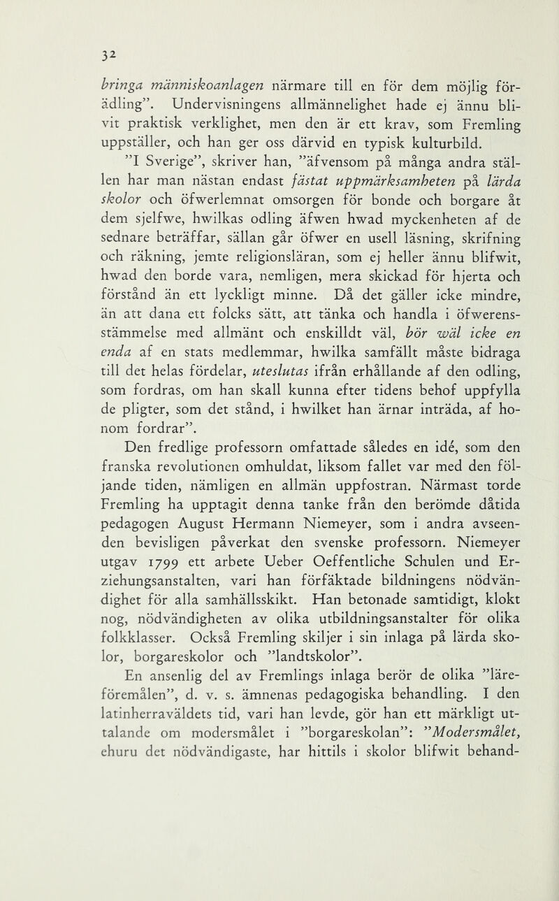 hringa människoanlagen närmare till en för dem möjlig för- ädling”. Undervisningens allmännelighet hade ej ännu bli- vit praktisk verklighet, men den är ett krav, som Fremling uppställer, och han ger oss därvid en typisk kulturbild. ”1 Sverige”, skriver han, ”äfvensom på många andra stäl- len har man nästan endast fästat uppmärksamheten på lärda skolor och öfwerlemnat omsorgen för bonde och borgare åt dem sjelfwe, hwilkas odling äfv^en hwad myckenheten af de sednare beträffar, sällan går öfwer en usell läsning, skrifning och räkning, jemte religionsläran, som ej heller ännu blifwit, hwad den borde vara, nemligen, mera skickad för hjerta och förstånd än ett lyckligt minne. Då det gäller icke mindre, än att dana ett folcks sätt, att tänka och handla i öfwerens- stämmelse med allmänt och enskilldt väl, hör wäl icke en enda af en stats medlemmar, hwilka samfällt måste bidraga till det helas fördelar, uteslutas ifrån erhållande af den odling, som fordras, om han skall kunna efter tidens behof uppfylla de pligter, som det stånd, i hwilket han ärnar inträda, af ho- nom fordrar”. Den fredlige professorn omfattade således en idé, som den franska revolutionen omhuldat, liksom fallet var med den föl- jande tiden, nämligen en allmän uppfostran. Närmast torde Fremling ha upptagit denna tanke från den berömde dåtida pedagogen August Fiermann Niemeyer, som i andra avseen- den bevisligen påverkat den svenske professorn. Niemeyer utgav 1799 ett arbete Ueber Oeffentliche Schulen und Er- ziehungsanstalten, vari han förfäktade bildningens nödvän- dighet för alla samhällsskikt. Han betonade samtidigt, klokt nog, nödvändigheten av olika utbildningsanstalter för olika folkklasser. Också Fremling skiljer i sin inlaga på lärda sko- lor, borgareskolor och ”landtskolor”. En ansenlig del av Fremlings inlaga berör de olika ”läre- föremålen”, d. v. s. ämnenas pedagogiska behandling. I den latinherraväldets tid, vari han levde, gör han ett märkligt ut- talande om modersmålet i ”borgareskolan”: Modersmålet, ehuru det nödvändigaste, har hittils i skolor blifwit behand-