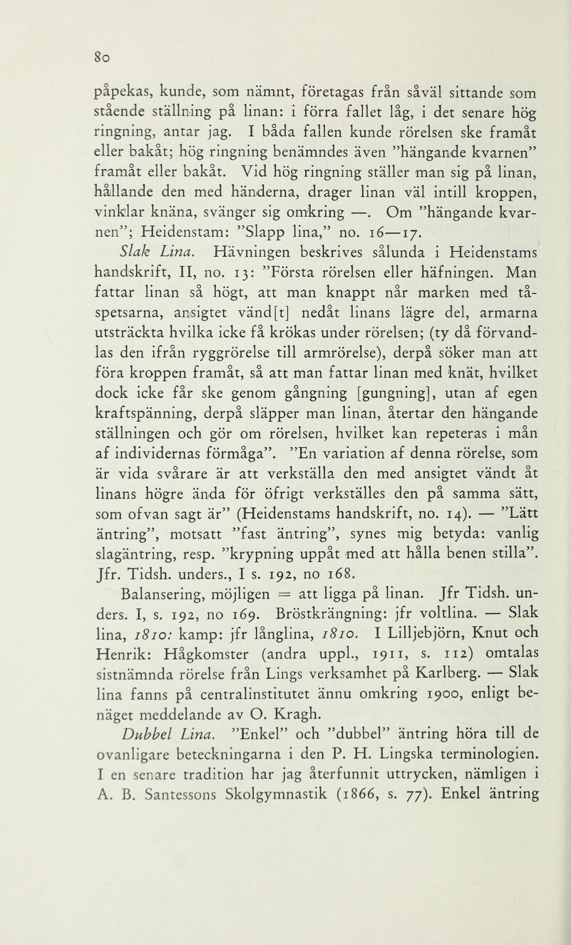 påpekas, kunde, som nämnt, företagas från såväl sittande som stående ställning på linan; i förra fallet låg, i det senare hög ringning, antar jag. I båda fallen kunde rörelsen ske framåt eller bakåt; hög ringning benämndes även ”hängande kvarnen” framåt eller bakåt. Vid hög ringning ställer man sig på linan, hållande den med händerna, drager linan väl intill kroppen, vinklar knäna, svänger sig omkring —. Om ”hängande kvar- nen”; Heidenstam: ”Slapp lina,” no. i6—17. Slak Lina. Hävningen beskrives sålunda i Heidenstams handskrift, II, no. 13: ”Första rörelsen eller häfningen. Man fattar linan så högt, att man knappt når marken med tå- spetsarna, ansigtet vänd [t] nedåt linans lägre del, armarna utsträckta hvilka icke få krökas under rörelsen; (ty då förvand- las den ifrån ryggrörelse till armrörelse), derpå söker man att föra kroppen framåt, så att man fattar linan med knät, hvilket dock icke får ske genom gångning [gungning], utan af egen kraftspänning, derpå släpper man linan, återtar den hängande ställningen och gör om rörelsen, hvilket kan repeteras i mån af individernas förmåga”. ”En variation af denna rörelse, som är vida svårare är att verkställa den med ansigtet vändt åt linans högre ända för öfrigt verkställes den på samma sätt, som ofvan sagt är” (Heidenstams handskrift, no. 14). — ”Lätt äntring”, motsatt ”fast äntring”, synes mig betyda: vanlig slagäntring, resp. ”krypning uppåt med att hålla benen stilla”. Jfr. Tidsh. unders., I s. 192, no 168. Balansering, möjligen = att ligga på linan. Jfr Tidsh. un- ders. I, s. 192, no 169. Bröstkrängning: jfr voltlina. — Slak lina, 1810: kamp: jfr långlina, 1810. I Lilljebjörn, Knut och Henrik: Hågkomster (andra uppL, 19n, s. 112) omtalas sistnämnda rörelse från Lings verksamhet på Karlberg. — Slak lina fanns på centralinstitutet ännu omkring 1900, enligt be- näget meddelande av O. Kragh. Dubbel Lina. ”Enkel” och ”dubbel” äntring höra till de ovanligare beteckningarna i den P. H. Lingska terminologien. I en senare tradition har jag återfunnit uttrycken, nämligen i A. B. Santessons Skolgymnastik (1866, s. 77). Enkel äntring